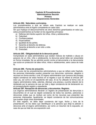 78
Capítulo XI Procedimientos
Administrativos Sección
Primera
Disposiciones Generales
Artículo 284. Naturaleza y principios.
Los procedimientos a que se refiere este Capítulo se realizan en sede
administrativa ante el órgano competente en cada caso.
Sin que implique el desconocimiento de otros derechos garantizados en esta Ley,
estos procedimientos se fundan en los siguientes principios:
a) Defensa del interés superior de niños, niñas y adolescentes.
b) Celeridad.
c) Confidencialidad.
d) Imparcialidad.
e) Igualdad de las partes.
f) Garantía al derecho de defensa.
g) Garantía al derecho a ser oído u oída.
h) Gratuidad.
Artículo 285. Obligatoriedad de la denuncia penal.
Comprobado en sede administrativa que existen indicios de maltrato o abuso en
perjuicio de un niño, niña o adolescente, la denuncia penal debe ser presentada
en forma inmediata. No se admitirá acción contra el denunciante o la denunciante
que actúe en protección de tales niños, niñas o adolescentes, salvo casos de mala
fe.
Artículo 286. Forma de actuación.
En el curso de los procedimientos administrativos a que se refiere este Capítulo,
las personas interesadas pueden presentar sus denuncias, opiniones, alegatos o
recursos en forma escrita u oral. El órgano administrativo que conozca del proceso
dejará constancia de estos hechos en el registro a que se refiere el artículo 287
esta Ley, así como en el expediente del caso. Si se ha utilizado la forma oral, el
órgano administrativo debe, además, efectuar una precisa y sucinta relación de lo
declarado por la persona de que se trate y dejar constancia de tal declaración en
el correspondiente registro y expediente.
Artículo 287. Recepción de denuncias y documentos. Registro.
Los órganos administrativos llevarán un registro de presentación de denuncias o
documentos en el cual se dejará constancia de todos los escritos, peticiones o
denuncias orales que se reciban así como de los recursos que presenten las
personas interesadas. Igualmente, se dejará constancia de las comunicaciones
que puedan dirigir otras autoridades.
En este registro, se debe dejar constancia del lugar, fecha y hora de la
presentación; de los datos que identifiquen a la persona que dirija la petición o
denuncia ante el órgano administrativo, así como un resumen de lo expuesto, en
caso de que se trate de una exposición oral.
 