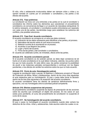 83
El niño, niña o adolescente involucrados deben ser siempre oídos u oídas y su
opinión tomada en cuenta por el conciliador o conciliadora y las partes a los
efectos del acuerdo.
Artículo 312. Fase preliminar.
La conciliación se inicia con una entrevista a las partes en la cual el conciliador o
conciliadora les informa sobre los elementos que caracterizan el procedimiento
conciliatorio y la conveniencia de llegar a un acuerdo de naturaleza extrajudicial. Si
lo estima necesario, el conciliador o conciliadora puede entrevistarse por separado
con cada una de las partes, reuniéndolas luego para establecer los extremos del
conflicto y las posibles soluciones.
Artículo 313. Fase final. Acuerdo conciliatorio.
El acuerdo conciliatorio se consigna en un acta que debe contener:
a) Indicación de los datos necesarios para identificar a las partes y al proceso.
b) Naturaleza del asunto sobre el cual versa el acuerdo.
c) Relación sucinta de lo acontecido en el proceso.
d) Acuerdos a que llegaron las partes.
e) Lugar y fecha del acuerdo.
f) Firma de las partes y del conciliador o conciliadora.
El acuerdo así celebrado surtirá, de inmediato, efecto entre las partes.
Artículo 314. Acuerdo conciliatorio parcial.
Si el acuerdo conciliatorio es de carácter parcial, se debe dejar constancia de tal
hecho en el acta conciliatoria en la cual deben indicarse, además, los puntos sobre
los que no hubo acuerdo. En este último caso, las partes conservan la posibilidad
de acudir a las instancias judiciales correspondientes o continuar con los litigios
pendientes, a los efectos de ventilar los extremos sobre los que no hubo acuerdo.
Artículo 315. Envío de acta. Homologación judicial.
Lograda la conciliación total o parcial, el Defensor o Defensora enviará al Tribunal
de Protección de Niños, Niñas y Adolescentes, dentro de los cinco días siguientes
el acta respectiva para su homologación. El juez o jueza debe tomar la decisión
dentro de los tres días siguientes a la recepción del acuerdo conciliatorio.
El acuerdo conciliatorio tiene los efectos de sentencia definitivamente firme y
ejecutoria, una vez homologado ante la autoridad judicial competente.
Artículo 316. Efectos suspensivos del proceso.
El procedimiento conciliatorio suspende los lapsos de prescripción de las acciones
sobre los asuntos que constituyen el objeto del proceso. En los casos en que
exista juicio pendiente, el curso del procedimiento de conciliación no suspende el
curso de la causa.
Artículo 317. No homologación del acuerdo conciliatorio.
El juez o jueza no homologará el acuerdo conciliatorio cuando éste vulnere los
derechos de los niños, niñas y adolescentes, trate asuntos sobre los cuales no es
 