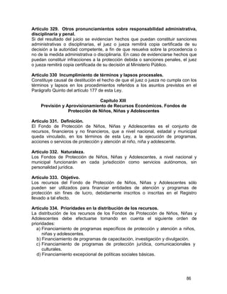 86
Artículo 329. Otros pronunciamientos sobre responsabilidad administrativa,
disciplinaria y penal.
Si del resultado del juicio se evidencian hechos que puedan constituir sanciones
administrativas o disciplinarias, el juez o jueza remitirá copia certificada de su
decisión a la autoridad competente, a fin de que resuelva sobre la procedencia o
no de la medida administrativa o disciplinaria. En caso de evidenciarse hechos que
puedan constituir infracciones a la protección debida o sanciones penales, el juez
o jueza remitirá copia certificada de su decisión al Ministerio Público.
Artículo 330 Incumplimiento de términos y lapsos procesales.
Constituye causal de destitución el hecho de que el juez o jueza no cumpla con los
términos y lapsos en los procedimientos referidos a los asuntos previstos en el
Parágrafo Quinto del artículo 177 de esta Ley.
Capítulo XIII
Previsión y Aprovisionamiento de Recursos Económicos. Fondos de
Protección de Niños, Niñas y Adolescentes
Artículo 331. Definición.
El Fondo de Protección de Niños, Niñas y Adolescentes es el conjunto de
recursos, financieros y no financieros, que a nivel nacional, estadal y municipal
queda vinculado, en los términos de esta Ley, a la ejecución de programas,
acciones o servicios de protección y atención al niño, niña y adolescente.
Artículo 332. Naturaleza.
Los Fondos de Protección de Niños, Niñas y Adolescentes, a nivel nacional y
municipal funcionarán en cada jurisdicción como servicios autónomos, sin
personalidad jurídica.
Artículo 333. Objetivo.
Los recursos del Fondo de Protección de Niños, Niñas y Adolescentes sólo
pueden ser utilizados para financiar entidades de atención y programas de
protección sin fines de lucro, debidamente inscritos o inscritas en el Registro
llevado a tal efecto.
Artículo 334. Prioridades en la distribución de los recursos.
La distribución de los recursos de los Fondos de Protección de Niños, Niñas y
Adolescentes debe efectuarse tomando en cuenta el siguiente orden de
prioridades:
a) Financiamiento de programas específicos de protección y atención a niños,
niñas y adolescentes.
b) Financiamiento de programas de capacitación, investigación y divulgación.
c) Financiamiento de programas de protección jurídica, comunicacionales y
culturales.
d) Financiamiento excepcional de políticas sociales básicas.
 