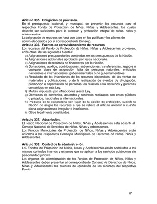 87
Artículo 335. Obligación de previsión.
En el presupuesto nacional, y municipal, se preverán los recursos para el
respectivo Fondo de Protección de Niños, Niñas y Adolescentes, los cuales
deberán ser suficientes para la atención y protección integral de niños, niñas y
adolescentes.
La asignación de recursos se hará con base en las políticas y los planes de
acción elaborados por el correspondiente Consejo.
Artículo 336. Fuentes de aprovisionamiento de recursos.
Los recursos del Fondo de Protección de Niños, Niñas y Adolescentes provienen,
entre otras, de las siguientes fuentes:
a) Asignaciones presupuestarias contenidas en los presupuestos de la Nación.
b) Asignaciones adicionales aprobadas por leyes nacionales.
c) Asignaciones de recursos no financieros por la Nación.
d) Donaciones, auxilios, contribuciones, subvenciones, transferencias, legados o
cualquier clase de asignación lícita de personas naturales, entidades
nacionales e internacionales, gubernamentales o no gubernamentales.
e) Resultado de las inversiones de los recursos disponibles, de las ventas de
materiales y publicaciones, o de la realización de eventos de divulgación,
promoción o capacitación de personas, en relación a los derechos y garantías
contenidos en esta Ley.
f) Multas impuestas por infracciones a esta Ley.
g) Derivados de convenios, acuerdos y contratos realizados con entes públicos
o privados, nacionales o internacionales.
h) Producto de la declaratoria con lugar de la acción de protección, cuando la
Nación no asigne los recursos a que se refiere el artículo anterior o cuando
dicha asignación sea irregular o insuficiente.
i) Otros legalmente constituidos.
Artículo 337. Adscripción.
El Fondo Nacional de Protección de Niños, Niñas y Adolescentes está adscrito al
Consejo Nacional de Derechos de Niños, Niñas y Adolescentes.
Los Fondos Municipales de Protección de Niños, Niñas y Adolescentes están
adscritos a los respectivos Consejos Municipales de Derechos de Niños, Niñas y
Adolescentes.
Artículo 338. Control de la administración.
Los Fondos de Protección de Niños, Niñas y Adolescentes están sometidos a los
mismos controles internos y externos que se aplican a los servicios autónomos sin
personalidad jurídica.
Los órganos de administración de los Fondos de Protección de Niños, Niñas y
Adolescentes deben presentar al correspondiente Consejo de Derechos de Niños,
Niñas y Adolescentes las cuentas de aplicación de los recursos del respectivo
Fondo.
 
