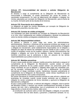 97
Artículo 377. Irrenunciabilidad del derecho a solicitar Obligación de
Manutención
El derecho a exigir el cumplimiento de la Obligación de Manutención es
irrenunciable e inalienable, no puede transmitirse por causa de muerte, ni
oponérsele compensación. En caso de fallecimiento del obligado u obligada, los
montos adeudados por concepto de Obligación de Manutención, para la fecha de
su muerte, formarán parte de las deudas de la herencia.
Artículo 378. Prescripción de la obligación
La obligación de pagar los montos adeudados por concepto de Obligación de
Manutención prescribe a los diez años.
Artículo 379. Carácter de crédito privilegiado
Las cantidades que deba cancelarse por concepto de Obligación de Manutención
a un niño, niña o adolescente son créditos privilegiados y gozarán de preferencia
sobre los demás créditos privilegiados establecidos por otras leyes.
Artículo 380. Responsabilidad solidaria
El patrono o patrona o quien haga sus veces, los administradores,
administradoras, directivos o directivas de las personas jurídicas que tengan a su
cargo la administración, depósito o custodia de bienes pertenecientes al obligado
u obligada de manutención, serán solidariamente responsables con el obligado u
obligada por dejar de retener las cantidades que les señale el juez o jueza, o por
ocultar el verdadero monto de los sueldos, salarios y demás remuneraciones del
obligado u obligada, así como de los capitales, rentas, intereses o cualquier
beneficio económico que le pertenezca a éste, sin perjuicio de las demás
responsabilidades que pudiera ocasionar su conducta.
Artículo 381. Medidas preventivas
El juez o jueza puede acordar cualquier medida preventiva destinada a asegurar el
cumplimiento de la Obligación de Manutención, cuando existan en autos
elementos probatorios de los cuales puedan extraer una presunción grave del
riesgo manifiesto de que el obligado u obligada debe pagar las cantidades que,
por tal concepto, corresponden a un niño, niña o adolescente. Se considera
demostrado el riesgo manifiesto cuando, habiéndose impuesto judicialmente el
cumplimiento de la Obligación de Manutención, exista retraso injustificado en el
pago correspondiente a dos cuotas consecutivas.
No podrán decretarse la medida preventiva prevista en este artículo o deberán ser
levantadas de inmediato cuando conste prueba suficiente que el obligado u
obligada ha venido cumpliendo de forma voluntaria y oportuna la Obligación de
Manutención.a obligación
El juez o jueza puede autorizar, a solicitud del obligado u obligada, oída la opinión
del Ministerio Público y siempre que resulte manifiestamente favorable al interés
superior del niño, niña y adolescentes, que el cumplimiento de la obligación se
haga efectivo a través de otros medios, tales como:
a) constitución de usufructo sobre un bien del obligado u obligada, el cual debe
encontrarse libre de toda deuda y gravamen y totalmente saneado. En su
 