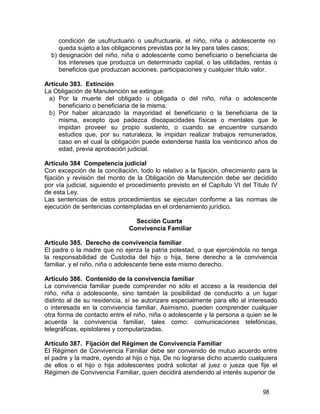98
condición de usufructuario o usufructuaria, el niño, niña o adolescente no
queda sujeto a las obligaciones previstas por la ley para tales casos;
b) designación del niño, niña o adolescente como beneficiario o beneficiaria de
los intereses que produzca un determinado capital, o las utilidades, rentas o
beneficios que produzcan acciones, participaciones y cualquier título valor.
Artículo 383. Extinción
La Obligación de Manutención se extingue:
a) Por la muerte del obligado u obligada o del niño, niña o adolescente
beneficiario o beneficiaria de la misma;
b) Por haber alcanzado la mayoridad el beneficiario o la beneficiaria de la
misma, excepto que padezca discapacidades físicas o mentales que le
impidan proveer su propio sustento, o cuando se encuentre cursando
estudios que, por su naturaleza, le impidan realizar trabajos remunerados,
caso en el cual la obligación puede extenderse hasta los veinticinco años de
edad, previa aprobación judicial.
Artículo 384 Competencia judicial
Con excepción de la conciliación, todo lo relativo a la fijación, ofrecimiento para la
fijación y revisión del monto de la Obligación de Manutención debe ser decidido
por vía judicial, siguiendo el procedimiento previsto en el Capítulo VI del Título IV
de esta Ley.
Las sentencias de estos procedimientos se ejecutan conforme a las normas de
ejecución de sentencias contempladas en el ordenamiento jurídico.
Sección Cuarta
Convivencia Familiar
Artículo 385. Derecho de convivencia familiar
El padre o la madre que no ejerza la patria potestad, o que ejerciéndola no tenga
la responsabilidad de Custodia del hijo o hija, tiene derecho a la convivencia
familiar, y el niño, niña o adolescente tiene este mismo derecho.
Artículo 386. Contenido de la convivencia familiar
La convivencia familiar puede comprender no sólo el acceso a la residencia del
niño, niña o adolescente, sino también la posibilidad de conducirlo a un lugar
distinto al de su residencia, sí se autorizare especialmente para ello al interesado
o interesada en la convivencia familiar. Asimismo, pueden comprender cualquier
otra forma de contacto entre el niño, niña o adolescente y la persona a quien se le
acuerda la convivencia familiar, tales como: comunicaciones telefónicas,
telegráficas, epistolares y computarizadas.
Artículo 387. Fijación del Régimen de Convivencia Familiar
El Régimen de Convivencia Familiar debe ser convenido de mutuo acuerdo entre
el padre y la madre, oyendo al hijo o hija. De no lograrse dicho acuerdo cualquiera
de ellos o el hijo o hija adolescentes podrá solicitar al juez o jueza que fije el
Régimen de Convivencia Familiar, quien decidirá atendiendo al interés superior de
 