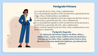 Parágrafo Primero
a) La opinión de los niños, niñas y adolescentes
b) La necesidad de equilibrio entre los derechos y garantías de los
niños, niñas y Adolescentes y sus deberes.
c) La necesidad de equilibrio entre las exigencias del bien común y
los derechos y garantías del niño, niña o adolescente.
d) La necesidad de equilibrio entre los derechos de las personas y
los derechos y garantías del niño, niña o adolescente.
e) La condición específica de los niños, niñas y adolescentes como
personas en desarrollo.
Parágrafo Segundo.
En aplicación del Interés Superior de Niños, Niñas y
Adolescentes, cuando exista conflicto entre los derechos e
intereses de los niños, niñas y adolescentes frente a otros
derechos e intereses igualmente legítimos, prevalecerán los
primeros
 