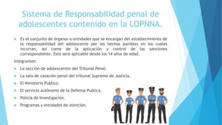 Sistema de Responsabilidad penal de
adolescentes contenido en la LOPNNA.
 Es el conjunto de órganos o entidades que se encargan del establecimiento de
la responsabilidad del adolescente por los hechos punibles en los cuales
incurran, así como de la aplicación y control de las sanciones
correspondiente. Esto será aplicable desde los 14 años de edad.
Integrantes:
 La sección de adolescentes del Tribunal Penal.
 La sala de casación penal del tribunal Supremo de Justicia.
 El Ministerio Publico.
 El servicio autónomo de la Defensa Publica.
 Policía de Investigación.
 Programas y entidades de atención.
 