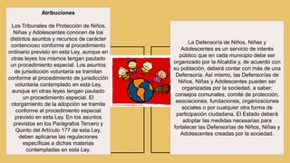 Atribuciones
Los Tribunales de Protección de Niños,
Niñas y Adolescentes conocen de los
distintos asuntos y recursos de carácter
contencioso conforme al procedimiento
ordinario previsto en esta Ley, aunque en
otras leyes los mismos tengan pautado
un procedimiento especial. Los asuntos
de jurisdicción voluntaria se tramitan
conforme al procedimiento de jurisdicción
voluntaria contemplado en esta Ley,
aunque en otras leyes tengan pautado
un procedimiento especial. El
otorgamiento de la adopción se tramita
conforme al procedimiento especial
previsto en esta Ley. En los asuntos
previstos en los Parágrafos Tercero y
Quinto del Artículo 177 de esta Ley,
deben aplicarse las regulaciones
específicas a dichas materias
contempladas en esta Ley.
La Defensoría de Niños, Niñas y
Adolescentes es un servicio de interés
público que en cada municipio debe ser
organizado por la Alcaldía y, de acuerdo con
su población, deberá contar con más de una
Defensoría. Así mismo, las Defensorías de
Niños, Niñas y Adolescentes pueden ser
organizadas por la sociedad, a saber:
consejos comunales, comité de protección,
asociaciones, fundaciones, organizaciones
sociales o por cualquier otra forma de
participación ciudadana. El Estado deberá
adoptar las medidas necesarias para
fortalecer las Defensorías de Niños, Niñas y
Adolescentes creadas por la sociedad.
 