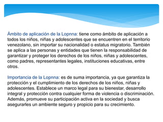 Ámbito de aplicación de la Lopnna: tiene como ámbito de aplicación a
todos los niños, niñas y adolescentes que se encuentren en el territorio
venezolano, sin importar su nacionalidad o estatus migratorio. También
se aplica a las personas y entidades que tienen la responsabilidad de
garantizar y proteger los derechos de los niños, niñas y adolescentes,
como padres, representantes legales, instituciones educativas, entre
otros.
Importancia de la Lopnna: es de suma importancia, ya que garantiza la
protección y el cumplimiento de los derechos de los niños, niñas y
adolescentes. Establece un marco legal para su bienestar, desarrollo
integral y protección contra cualquier forma de violencia o discriminación.
Además, promueve su participación activa en la sociedad y busca
asegurarles un ambiente seguro y propicio para su crecimiento.
 
