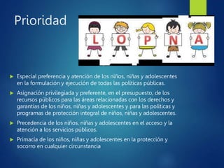 Prioridad
 Especial preferencia y atención de los niños, niñas y adolescentes
en la formulación y ejecución de todas las políticas públicas.
 Asignación privilegiada y preferente, en el presupuesto, de los
recursos públicos para las áreas relacionadas con los derechos y
garantías de los niños, niñas y adolescentes y para las políticas y
programas de protección integral de niños, niñas y adolescentes.
 Precedencia de los niños, niñas y adolescentes en el acceso y la
atención a los servicios públicos.
 Primacía de los niños, niñas y adolescentes en la protección y
socorro en cualquier circunstancia
 