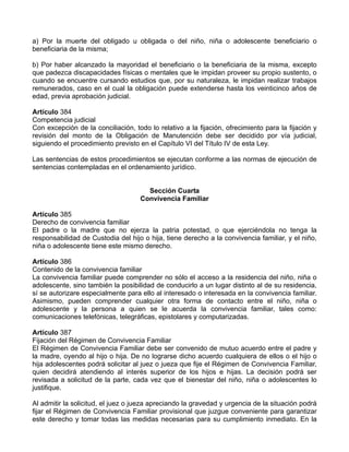 a) Por la muerte del obligado u obligada o del niño, niña o adolescente beneficiario o
beneficiaria de la misma;
b) Por haber alcanzado la mayoridad el beneficiario o la beneficiaria de la misma, excepto
que padezca discapacidades físicas o mentales que le impidan proveer su propio sustento, o
cuando se encuentre cursando estudios que, por su naturaleza, le impidan realizar trabajos
remunerados, caso en el cual la obligación puede extenderse hasta los veinticinco años de
edad, previa aprobación judicial.
Artículo 384
Competencia judicial
Con excepción de la conciliación, todo lo relativo a la fijación, ofrecimiento para la fijación y
revisión del monto de la Obligación de Manutención debe ser decidido por vía judicial,
siguiendo el procedimiento previsto en el Capítulo VI del Título IV de esta Ley.
Las sentencias de estos procedimientos se ejecutan conforme a las normas de ejecución de
sentencias contempladas en el ordenamiento jurídico.
Sección Cuarta
Convivencia Familiar
Artículo 385
Derecho de convivencia familiar
El padre o la madre que no ejerza la patria potestad, o que ejerciéndola no tenga la
responsabilidad de Custodia del hijo o hija, tiene derecho a la convivencia familiar, y el niño,
niña o adolescente tiene este mismo derecho.
Artículo 386
Contenido de la convivencia familiar
La convivencia familiar puede comprender no sólo el acceso a la residencia del niño, niña o
adolescente, sino también la posibilidad de conducirlo a un lugar distinto al de su residencia,
sí se autorizare especialmente para ello al interesado o interesada en la convivencia familiar.
Asimismo, pueden comprender cualquier otra forma de contacto entre el niño, niña o
adolescente y la persona a quien se le acuerda la convivencia familiar, tales como:
comunicaciones telefónicas, telegráficas, epistolares y computarizadas.
Artículo 387
Fijación del Régimen de Convivencia Familiar
El Régimen de Convivencia Familiar debe ser convenido de mutuo acuerdo entre el padre y
la madre, oyendo al hijo o hija. De no lograrse dicho acuerdo cualquiera de ellos o el hijo o
hija adolescentes podrá solicitar al juez o jueza que fije el Régimen de Convivencia Familiar,
quien decidirá atendiendo al interés superior de los hijos e hijas. La decisión podrá ser
revisada a solicitud de la parte, cada vez que el bienestar del niño, niña o adolescentes lo
justifique.
Al admitir la solicitud, el juez o jueza apreciando la gravedad y urgencia de la situación podrá
fijar el Régimen de Convivencia Familiar provisional que juzgue conveniente para garantizar
este derecho y tomar todas las medidas necesarias para su cumplimiento inmediato. En la
 
