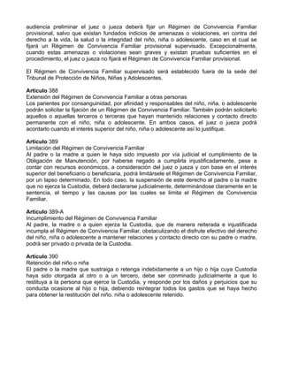 audiencia preliminar el juez o jueza deberá fijar un Régimen de Convivencia Familiar
provisional, salvo que existan fundados indicios de amenazas o violaciones, en contra del
derecho a la vida, la salud o la integridad del niño, niña o adolescente, caso en el cual se
fijará un Régimen de Convivencia Familiar provisional supervisado. Excepcionalmente,
cuando estas amenazas o violaciones sean graves y existan pruebas suficientes en el
procedimiento, el juez o jueza no fijará el Régimen de Convivencia Familiar provisional.
El Régimen de Convivencia Familiar supervisado será establecido fuera de la sede del
Tribunal de Protección de Niños, Niñas y Adolescentes.
Artículo 388
Extensión del Régimen de Convivencia Familiar a otras personas
Los parientes por consanguinidad, por afinidad y responsables del niño, niña, o adolescente
podrán solicitar la fijación de un Régimen de Convivencia Familiar. También podrán solicitarlo
aquellos o aquellas terceros o terceras que hayan mantenido relaciones y contacto directo
permanente con el niño, niña o adolescente. En ambos casos, el juez o jueza podrá
acordarlo cuando el interés superior del niño, niña o adolescente así lo justifique.
Artículo 389
Limitación del Régimen de Convivencia Familiar
Al padre o la madre a quien le haya sido impuesto por vía judicial el cumplimiento de la
Obligación de Manutención, por haberse negado a cumplirla injustificadamente, pese a
contar con recursos económicos, a consideración del juez o jueza y con base en el interés
superior del beneficiario o beneficiaria, podrá limitársele el Régimen de Convivencia Familiar,
por un lapso determinado. En todo caso, la suspensión de este derecho al padre o la madre
que no ejerza la Custodia, deberá declararse judicialmente, determinándose claramente en la
sentencia, el tiempo y las causas por las cuales se limita el Régimen de Convivencia
Familiar.
Artículo 389-A
Incumplimiento del Régimen de Convivencia Familiar
Al padre, la madre o a quien ejerza la Custodia, que de manera reiterada e injustificada
incumpla el Régimen de Convivencia Familiar, obstaculizando el disfrute efectivo del derecho
del niño, niña o adolescente a mantener relaciones y contacto directo con su padre o madre,
podrá ser privado o privada de la Custodia.
Artículo 390
Retención del niño o niña
El padre o la madre que sustraiga o retenga indebidamente a un hijo o hija cuya Custodia
haya sido otorgada al otro o a un tercero, debe ser conminado judicialmente a que lo
restituya a la persona que ejerce la Custodia, y responde por los daños y perjuicios que su
conducta ocasione al hijo o hija, debiendo reintegrar todos los gastos que se haya hecho
para obtener la restitución del niño, niña o adolescente retenido.
 