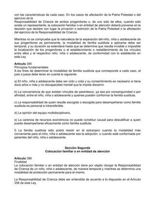con las características de cada caso. En los casos de afectación de la Patria Potestad o del
ejercicio de la
Responsabilidad de Crianza de ambos progenitores o, de uno solo de ellos, cuando sólo
existe un representante, la colocación familiar o en entidad de atención deberá preverse en la
decisión que declare con lugar la privación o extinción de la Patria Potestad o la afectación
del ejercicio de la Responsabilidad de Crianza.
Mientras no se compruebe que la naturaleza de la separación del niño, niña o adolescente de
sus progenitores es permanente, la modalidad de familia sustituta a aplicarse debe ser
temporal, y su duración se extenderá hasta que se determine que resulta inviable o imposible
la localización de los progenitores o el establecimiento o restablecimiento de los vínculos
entre ellos y el respectivo niño, niña o adolescente, de conformidad con lo establecido en
esta Ley.
Artículo 395
Principios fundamentales
A los fines de determinar la modalidad de familia sustituta que corresponde a cada caso, el
juez o jueza debe tener en cuenta lo siguiente:
a) El niño, niña o adolescente debe ser oído u oída y su consentimiento es necesario si tiene
doce años o más y no discapacidad mental que le impida discernir.
b) La conveniencia de que existan vínculos de parentesco, ya sea por consanguinidad o por
afinidad, entre el niño, niña o adolescente y quienes pueden conformar la familia sustituta.
c) La responsabilidad de quien resulte escogido o escogida para desempeñarse como familia
sustituta es personal e intransferible.
d) La opinión del equipo multidisciplinario.
e) La carencia de recursos económicos no puede constituir causal para descalificar a quien
pueda desempeñarse eficazmente como familia sustituta.
f) La familia sustituta sólo podrá residir en el extranjero cuando la modalidad más
conveniente para el niño, niña o adolescente sea la adopción, o cuando esté conformada por
parientes del niño, niña o adolescente.
Sección Segunda
Colocación familiar o en entidad de atención
Artículo 396
Finalidad
La colocación familiar o en entidad de atención tiene por objeto otorgar la Responsabilidad
de Crianza de un niño, niña o adolescente, de manera temporal y mientras se determina una
modalidad de protección permanente para el mismo.
La Responsabilidad de Crianza debe ser entendida de acuerdo a lo dispuesto en el Artículo
358 de esta Ley.
 