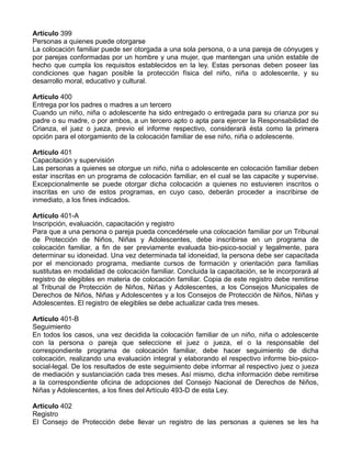 Artículo 399
Personas a quienes puede otorgarse
La colocación familiar puede ser otorgada a una sola persona, o a una pareja de cónyuges y
por parejas conformadas por un hombre y una mujer, que mantengan una unión estable de
hecho que cumpla los requisitos establecidos en la ley. Estas personas deben poseer las
condiciones que hagan posible la protección física del niño, niña o adolescente, y su
desarrollo moral, educativo y cultural.
Artículo 400
Entrega por los padres o madres a un tercero
Cuando un niño, niña o adolescente ha sido entregado o entregada para su crianza por su
padre o su madre, o por ambos, a un tercero apto o apta para ejercer la Responsabilidad de
Crianza, el juez o jueza, previo el informe respectivo, considerará ésta como la primera
opción para el otorgamiento de la colocación familiar de ese niño, niña o adolescente.
Artículo 401
Capacitación y supervisión
Las personas a quienes se otorgue un niño, niña o adolescente en colocación familiar deben
estar inscritas en un programa de colocación familiar, en el cual se las capacite y supervise.
Excepcionalmente se puede otorgar dicha colocación a quienes no estuvieren inscritos o
inscritas en uno de estos programas, en cuyo caso, deberán proceder a inscribirse de
inmediato, a los fines indicados.
Artículo 401-A
Inscripción, evaluación, capacitación y registro
Para que a una persona o pareja pueda concedérsele una colocación familiar por un Tribunal
de Protección de Niños, Niñas y Adolescentes, debe inscribirse en un programa de
colocación familiar, a fin de ser previamente evaluada bio-psico-social y legalmente, para
determinar su idoneidad. Una vez determinada tal idoneidad, la persona debe ser capacitada
por el mencionado programa, mediante cursos de formación y orientación para familias
sustitutas en modalidad de colocación familiar. Concluida la capacitación, se le incorporará al
registro de elegibles en materia de colocación familiar. Copia de este registro debe remitirse
al Tribunal de Protección de Niños, Niñas y Adolescentes, a los Consejos Municipales de
Derechos de Niños, Niñas y Adolescentes y a los Consejos de Protección de Niños, Niñas y
Adolescentes. El registro de elegibles se debe actualizar cada tres meses.
Artículo 401-B
Seguimiento
En todos los casos, una vez decidida la colocación familiar de un niño, niña o adolescente
con la persona o pareja que seleccione el juez o jueza, el o la responsable del
correspondiente programa de colocación familiar, debe hacer seguimiento de dicha
colocación, realizando una evaluación integral y elaborando el respectivo informe bio-psico-
social-legal. De los resultados de este seguimiento debe informar al respectivo juez o jueza
de mediación y sustanciación cada tres meses. Así mismo, dicha información debe remitirse
a la correspondiente oficina de adopciones del Consejo Nacional de Derechos de Niños,
Niñas y Adolescentes, a los fines del Artículo 493-D de esta Ley.
Artículo 402
Registro
El Consejo de Protección debe llevar un registro de las personas a quienes se les ha
 