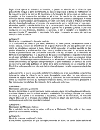 lugar donde ejerza su comercio o industria, o preste su servicio, en la dirección que
previamente indique la parte demandante. El alguacil depositará la boleta de notificación en
la respectiva oficina de correo. El funcionario o funcionaria de correo dará un recibo con
expresión de los documentos incluidos en el sobre, del remitente, del destinatario, la
dirección de éste y la fecha de recibo del sobre y lo cerrará en presencia del alguacil. A vuelta
de correo, el administrador, administradora, director o directora enviará al Tribunal remitente
el aviso de recibo firmado por el receptor o la receptora del sobre, indicándose en todo caso,
el nombre, apellido y cédula de identidad de la persona que lo firma. El aviso de recibo debe
ser firmado por el o la representante legal o judicial de la persona jurídica, o por uno
cualquiera de sus directores, directoras o gerentes, o por el receptor o la receptora de
correspondencia. El secretario o secretaria debe dejar constancia en autos de haberse
cumplido dicha actuación.
Artículo 461
Notificación por publicación de cartel o edicto.
Si la notificación por boleta o por medio electrónico no fuere posible, de requerirse cartel o
edicto, bastará, en caso de encontrarse en el país o fuera de él, una sola publicación en un
diario de circulación nacional o local. Dicho cartel contendrá: el nombre apellido de las
partes; el nombre y apellido de los niños, niñas y adolescentes salvo en los casos en los
cuales el procedimiento sea confidencial conforme a la ley; el objeto de la demanda; el
término de comparecencia; y, la advertencia de que si no compareciese la parte demandada
en el plazo señalado, se le nombrará defensor o defensora, con quien se entenderá dicha
notificación. Se debe dejar constancia en autos por el secretario o secretaria del Tribunal de
estas formalidades y se agregará al expediente por la parte interesada un ejemplar del diario
en que haya aparecido publicado el cartel. Si la parte demandada no se encuentra en la
República se le concederá un plazo de treinta días adicionales para la comparecencia de las
partes.
Adicionalmente, el juez o jueza debe solicitar inmediatamente a las autoridades competentes
información sobre la ubicación de la parte demandada, entre ellas, las competentes en
materia de registro electoral, de identificación y bancarias. En caso de recibir información
sobre su ubicación ordenará su notificación mediante boleta, en caso contrario, procederá a
fijar oportunidad para la fase de mediación de la audiencia preliminar.
Artículo 462
Notificación voluntaria y presunta
La parte demandada o su representante puede, además, darse por notificada personalmente,
mediante diligencia suscrita ante el secretario o secretaria. Sin embargo, siempre que resulte
de autos que la parte o su apoderado o apoderada, antes de la notificación, ha realizado
alguna diligencia en el proceso o ha estado presente en algún acto del mismo, se entiende
notificada desde entonces, sin más formalidad.
Artículo 463
Notificación del Ministerio Público
De la admisión de la demanda debe notificarse al Ministerio Público sólo en los casos
previstos expresamente en la ley.
Artículo 464
Domicilio procesal y notificación tácita
En la primera oportunidad en que se hagan presentes en autos, las partes deben señalar el
 