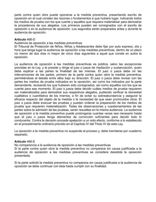 parte contra quien obre puede oponerse a la medida preventiva, presentando escrito de
oposición en el cual consten las razones o fundamentos a que hubiere lugar, indicando todos
los medios de prueba con los que cuente y aquellos que requiera materializar para demostrar
la procedencia de sus alegatos. Los primeros pueden ser consignados con el escrito de
oposición o en la audiencia de oposición. Los segundos serán preparados antes y durante la
audiencia de oposición.
Artículo 466-D
Audiencia de oposición a las medidas preventivas
El Tribunal de Protección de Niños, Niñas y Adolescentes debe fijar por auto expreso, día y
hora que tenga lugar la audiencia de oposición a las medidas preventivas, dentro de un plazo
no menor de dos días ni mayor de cinco días siguientes a aquel que conste en autos la
oposición.
La audiencia de oposición a las medidas preventivas es pública, salvo las excepciones
previstas en la Ley, y la preside y dirige el juez o jueza de mediación y sustanciación, quien
debe explicar a las partes la finalidad de las mismas. El juez o jueza debe oír las
intervenciones de las partes, primero de la parte contra quien obre la medida preventiva,
permitiéndose el debate entre ellos bajo su dirección. El juez o jueza debe revisar con las
partes los medios de prueba indicados en la oposición, así como los indicados por la parte
demandante, revisando los que hubieren sido consignados, así como aquellos con los que se
cuente para ese momento. El juez o jueza debe decidir cuáles medios de prueba requieren
ser materializados para demostrar sus respectivos alegatos, pudiendo verificar la idoneidad
cualitativa o cuantitativa de los mismos, a fin de evitar su sobreabundancia y asegurar la
eficacia respecto del objeto de la medida o la necesidad de que sean promovidos otros. El
juez o jueza debe evacuar las pruebas y pueden ordenar la preparación de los medios de
prueba que requieren materialización. Todas las observaciones y cuestionamientos de las
partes sobre la admisión de las pruebas, serán resueltas en la misma audiencia. La audiencia
de oposición a la medida preventiva puede prolongarse cuantas veces sea necesario hasta
que el juez o jueza tenga elementos de convicción suficientes para decidir todo lo
conducente. Contra la decisión procede apelación a un solo efecto, conforme a lo establecido
en el procedimiento ordinario previsto en el Capítulo IV del Título IV de esta Ley.
La oposición a la medida preventiva no suspende el proceso y, debe tramitarse por cuaderno
separado.
Artículo 466-E
No comparencia a la audiencia de oposición a las medidas preventivas
Si la parte contra quien obra la medida preventiva no comparece sin causa justificada a la
audiencia de oposición a las medidas preventivas se considera desistida la oposición
presentada.
Si la parte solicitó la medida preventiva no comparece sin causa justificada a la audiencia de
oposición se debe continuar con ésta hasta cumplir con su finalidad.
 