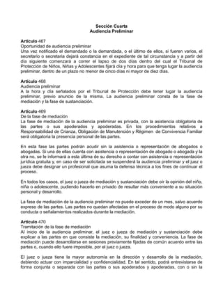 Sección Cuarta
Audiencia Preliminar
Artículo 467
Oportunidad de audiencia preliminar
Una vez notificado el demandado o la demandada, o el último de ellos, si fueren varios, el
secretario o secretaria dejará constancia en el expediente de tal circunstancia y a partir del
día siguiente comenzará a correr el lapso de dos días dentro del cual el Tribunal de
Protección de Niños, Niñas y Adolescentes fijará día y hora para que tenga lugar la audiencia
preliminar, dentro de un plazo no menor de cinco días ni mayor de diez días.
Artículo 468
Audiencia preliminar
A la hora y día señalados por el Tribunal de Protección debe tener lugar la audiencia
preliminar, previo anuncio de la misma. La audiencia preliminar consta de la fase de
mediación y la fase de sustanciación.
Artículo 469
De la fase de mediación
La fase de mediación de la audiencia preliminar es privada, con la asistencia obligatoria de
las partes o sus apoderados y apoderadas. En los procedimientos relativos a
Responsabilidad de Crianza, Obligación de Manutención y Régimen de Convivencia Familiar
será obligatoria la presencia personal de las partes.
En esta fase las partes podrán acudir sin la asistencia o representación de abogados o
abogadas. Si una de ellas cuenta con asistencia o representación de abogado o abogada y la
otra no, se le informará a esta última de su derecho a contar con asistencia o representación
jurídica gratuita y, en caso de ser solicitada se suspenderá la audiencia preliminar y el juez o
jueza debe designar un profesional que asuma la defensa técnica a los fines de continuar el
proceso.
En todos los casos, el juez o jueza de mediación y sustanciación debe oír la opinión del niño,
niña o adolescente, pudiendo hacerlo en privado de resultar más conveniente a su situación
personal y desarrollo.
La fase de mediación de la audiencia preliminar no puede exceder de un mes, salvo acuerdo
expreso de las partes. Las partes no quedan afectadas en el proceso de modo alguno por su
conducta o señalamientos realizados durante la mediación.
Artículo 470
Tramitación de la fase de mediación
Al inicio de la audiencia preliminar, el juez o jueza de mediación y sustanciación debe
explicar a las partes en que consiste la mediación, su finalidad y conveniencia. La fase de
mediación puede desarrollarse en sesiones previamente fijadas de común acuerdo entre las
partes o, cuando ello fuere imposible, por el juez o jueza.
El juez o jueza tiene la mayor autonomía en la dirección y desarrollo de la mediación,
debiendo actuar con imparcialidad y confidencialidad. En tal sentido, podrá entrevistarse de
forma conjunta o separada con las partes o sus apoderados y apoderadas, con o sin la
 