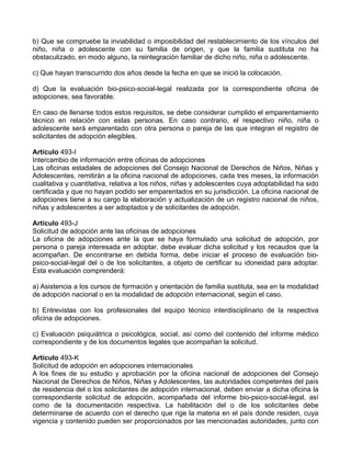 b) Que se compruebe la inviabilidad o imposibilidad del restablecimiento de los vínculos del
niño, niña o adolescente con su familia de origen, y que la familia sustituta no ha
obstaculizado, en modo alguno, la reintegración familiar de dicho niño, niña o adolescente.
c) Que hayan transcurrido dos años desde la fecha en que se inició la colocación.
d) Que la evaluación bio-psico-social-legal realizada por la correspondiente oficina de
adopciones, sea favorable.
En caso de llenarse todos estos requisitos, se debe considerar cumplido el emparentamiento
técnico en relación con estas personas. En caso contrario, el respectivo niño, niña o
adolescente será emparentado con otra persona o pareja de las que integran el registro de
solicitantes de adopción elegibles.
Artículo 493-I
Intercambio de información entre oficinas de adopciones
Las oficinas estadales de adopciones del Consejo Nacional de Derechos de Niños, Niñas y
Adolescentes, remitirán a la oficina nacional de adopciones, cada tres meses, la información
cualitativa y cuantitativa, relativa a los niños, niñas y adolescentes cuya adoptabilidad ha sido
certificada y que no hayan podido ser emparentados en su jurisdicción. La oficina nacional de
adopciones tiene a su cargo la elaboración y actualización de un registro nacional de niños,
niñas y adolescentes a ser adoptados y de solicitantes de adopción.
Artículo 493-J
Solicitud de adopción ante las oficinas de adopciones
La oficina de adopciones ante la que se haya formulado una solicitud de adopción, por
persona o pareja interesada en adoptar, debe evaluar dicha solicitud y los recaudos que la
acompañan. De encontrarse en debida forma, debe iniciar el proceso de evaluación bio-
psico-social-legal del o de los solicitantes, a objeto de certificar su idoneidad para adoptar.
Esta evaluación comprenderá:
a) Asistencia a los cursos de formación y orientación de familia sustituta, sea en la modalidad
de adopción nacional o en la modalidad de adopción internacional, según el caso.
b) Entrevistas con los profesionales del equipo técnico interdisciplinario de la respectiva
oficina de adopciones.
c) Evaluación psiquiátrica o psicológica, social, así como del contenido del informe médico
correspondiente y de los documentos legales que acompañan la solicitud.
Artículo 493-K
Solicitud de adopción en adopciones internacionales
A los fines de su estudio y aprobación por la oficina nacional de adopciones del Consejo
Nacional de Derechos de Niños, Niñas y Adolescentes, las autoridades competentes del país
de residencia del o los solicitantes de adopción internacional, deben enviar a dicha oficina la
correspondiente solicitud de adopción, acompañada del informe bio-psico-social-legal, así
como de la documentación respectiva. La habilitación del o de los solicitantes debe
determinarse de acuerdo con el derecho que rige la materia en el país donde residen, cuya
vigencia y contenido pueden ser proporcionados por las mencionadas autoridades, junto con
 