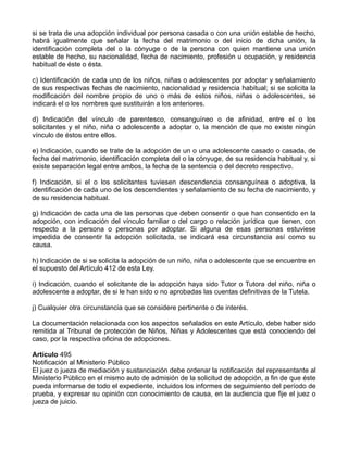si se trata de una adopción individual por persona casada o con una unión estable de hecho,
habrá igualmente que señalar la fecha del matrimonio o del inicio de dicha unión, la
identificación completa del o la cónyuge o de la persona con quien mantiene una unión
estable de hecho, su nacionalidad, fecha de nacimiento, profesión u ocupación, y residencia
habitual de éste o ésta.
c) Identificación de cada uno de los niños, niñas o adolescentes por adoptar y señalamiento
de sus respectivas fechas de nacimiento, nacionalidad y residencia habitual; si se solicita la
modificación del nombre propio de uno o más de estos niños, niñas o adolescentes, se
indicará el o los nombres que sustituirán a los anteriores.
d) Indicación del vínculo de parentesco, consanguíneo o de afinidad, entre el o los
solicitantes y el niño, niña o adolescente a adoptar o, la mención de que no existe ningún
vínculo de éstos entre ellos.
e) Indicación, cuando se trate de la adopción de un o una adolescente casado o casada, de
fecha del matrimonio, identificación completa del o la cónyuge, de su residencia habitual y, si
existe separación legal entre ambos, la fecha de la sentencia o del decreto respectivo.
f) Indicación, si el o los solicitantes tuviesen descendencia consanguínea o adoptiva, la
identificación de cada uno de los descendientes y señalamiento de su fecha de nacimiento, y
de su residencia habitual.
g) Indicación de cada una de las personas que deben consentir o que han consentido en la
adopción, con indicación del vínculo familiar o del cargo o relación jurídica que tienen, con
respecto a la persona o personas por adoptar. Si alguna de esas personas estuviese
impedida de consentir la adopción solicitada, se indicará esa circunstancia así como su
causa.
h) Indicación de si se solicita la adopción de un niño, niña o adolescente que se encuentre en
el supuesto del Artículo 412 de esta Ley.
i) Indicación, cuando el solicitante de la adopción haya sido Tutor o Tutora del niño, niña o
adolescente a adoptar, de si le han sido o no aprobadas las cuentas definitivas de la Tutela.
j) Cualquier otra circunstancia que se considere pertinente o de interés.
La documentación relacionada con los aspectos señalados en este Artículo, debe haber sido
remitida al Tribunal de protección de Niños, Niñas y Adolescentes que está conociendo del
caso, por la respectiva oficina de adopciones.
Artículo 495
Notificación al Ministerio Público
El juez o jueza de mediación y sustanciación debe ordenar la notificación del representante al
Ministerio Público en el mismo auto de admisión de la solicitud de adopción, a fin de que éste
pueda informarse de todo el expediente, incluidos los informes de seguimiento del período de
prueba, y expresar su opinión con conocimiento de causa, en la audiencia que fije el juez o
jueza de juicio.
 