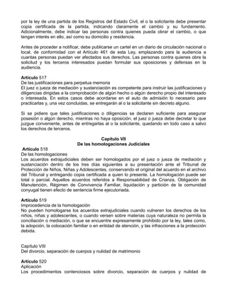 por la ley de una partida de los Registros del Estado Civil, el o la solicitante debe presentar
copia certificada de la partida, indicando claramente el cambio y su fundamento.
Adicionalmente, debe indicar las personas contra quienes pueda obrar el cambio, o que
tengan interés en ello, así como su domicilio y residencia.
Antes de proceder a notificar, debe publicarse un cartel en un diario de circulación nacional o
local, de conformidad con el Artículo 461 de esta Ley, emplazando para la audiencia a
cuantas personas puedan ver afectados sus derechos. Las personas contra quienes obre la
solicitud y los terceros interesados puedan formular sus oposiciones y defensas en la
audiencia.
Artículo 517
De las justificaciones para perpetua memoria
El juez o jueza de mediación y sustanciación es competente para instruir las justificaciones y
diligencias dirigidas a la comprobación de algún hecho o algún derecho propio del interesado
o interesada. En estos casos debe acordarse en el auto de admisión lo necesario para
practicarlas y, una vez concluidas, se entregarán al o la solicitante sin decreto alguno.
Si se pidiere que tales justificaciones o diligencias se declaren suficiente para asegurar
posesión o algún derecho, mientras no haya oposición, el juez o jueza debe decretar lo que
juzgue conveniente, antes de entregarlas al o la solicitante, quedando en todo caso a salvo
los derechos de terceros.
Capítulo VII
De las homologaciones Judiciales
Artículo 518
De las homologaciones
Los acuerdos extrajudiciales deben ser homologados por el juez o jueza de mediación y
sustanciación dentro de los tres días siguientes a su presentación ante el Tribunal de
Protección de Niños, Niñas y Adolescentes, conservando el original del acuerdo en el archivo
del Tribunal y entregando copia certificada a quien lo presente. La homologación puede ser
total o parcial. Aquellos acuerdos referidos a Responsabilidad de Crianza, Obligación de
Manutención, Régimen de Convivencia Familiar, liquidación y partición de la comunidad
conyugal tienen efecto de sentencia firme ejecutoriada.
Artículo 519
Improcedencia de la homologación
No pueden homologarse los acuerdos extrajudiciales cuando vulneren los derechos de los
niños, niñas y adolescentes, o cuando versen sobre materias cuya naturaleza no permita la
conciliación o mediación, o que se encuentre expresamente prohibido por la ley, tales como,
la adopción, la colocación familiar o en entidad de atención, y las infracciones a la protección
debida.
Capítulo VIII
Del divorcio, separación de cuerpos y nulidad de matrimonio
Artículo 520
Aplicación
Los procedimientos contenciosos sobre divorcio, separación de cuerpos y nulidad de
 