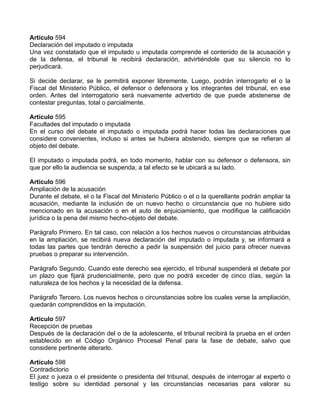 Artículo 594
Declaración del imputado o imputada
Una vez constatado que el imputado u imputada comprende el contenido de la acusación y
de la defensa, el tribunal le recibirá declaración, advirtiéndole que su silencio no lo
perjudicará.
Si decide declarar, se le permitirá exponer libremente. Luego, podrán interrogarlo el o la
Fiscal del Ministerio Público, el defensor o defensora y los integrantes del tribunal, en ese
orden. Antes del interrogatorio será nuevamente advertido de que puede abstenerse de
contestar preguntas, total o parcialmente.
Artículo 595
Facultades del imputado o imputada
En el curso del debate el imputado o imputada podrá hacer todas las declaraciones que
considere convenientes, incluso si antes se hubiera abstenido, siempre que se refieran al
objeto del debate.
El imputado o imputada podrá, en todo momento, hablar con su defensor o defensora, sin
que por ello la audiencia se suspenda; a tal efecto se le ubicará a su lado.
Artículo 596
Ampliación de la acusación
Durante el debate, el o la Fiscal del Ministerio Público o el o la querellante podrán ampliar la
acusación, mediante la inclusión de un nuevo hecho o circunstancia que no hubiere sido
mencionado en la acusación o en el auto de enjuiciamiento, que modifique la calificación
jurídica o la pena del mismo hecho-objeto del debate.
Parágrafo Primero. En tal caso, con relación a los hechos nuevos o circunstancias atribuidas
en la ampliación, se recibirá nueva declaración del imputado o imputada y, se informará a
todas las partes que tendrán derecho a pedir la suspensión del juicio para ofrecer nuevas
pruebas o preparar su intervención.
Parágrafo Segundo. Cuando este derecho sea ejercido, el tribunal suspenderá el debate por
un plazo que fijará prudencialmente, pero que no podrá exceder de cinco días, según la
naturaleza de los hechos y la necesidad de la defensa.
Parágrafo Tercero. Los nuevos hechos o circunstancias sobre los cuales verse la ampliación,
quedarán comprendidos en la imputación.
Artículo 597
Recepción de pruebas
Después de la declaración del o de la adolescente, el tribunal recibirá la prueba en el orden
establecido en el Código Orgánico Procesal Penal para la fase de debate, salvo que
considere pertinente alterarlo.
Artículo 598
Contradictorio
El juez o jueza o el presidente o presidenta del tribunal, después de interrogar al experto o
testigo sobre su identidad personal y las circunstancias necesarias para valorar su
 