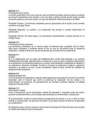 Artículo 615
Prescripción de la acción
La acción prescribirá a los cinco años en caso de hechos punibles para los cuales se admite
la privación de libertad como sanción, a los tres años cuando se trate de otro hecho punible
de acción pública y a los seis meses, en caso de delitos de instancia privada o de faltas.
Parágrafo Primero. Los términos señalados para la prescripción de la acción se los contará
conforme al Código Penal.
Parágrafo Segundo. La evasión y la suspensión del proceso a prueba interrumpen la
prescripción.
Parágrafo Tercero. No habrá lugar a la prescripción extraordinaria o judicial prevista en el
Código Penal.
Artículo 616
Prescripción de las sanciones
Las sanciones prescribirán en un término igual al ordenado para cumplirlas más la mitad.
Este plazo empezará a contarse desde el día en que se encuentre firme la sentencia
respectiva, o desde la fecha en que se compruebe que comenzó el incumplimiento.
Artículo 617
Evasión
El o la adolescente que se fugue del establecimiento donde está detenido o se ausente
indebidamente del lugar asignado para su residencia o que sin grave y legítimo impedimento
no comparezca a la audiencia preliminar o al juicio, será declarado o declarada en rebeldía y
se ordenará su ubicación inmediata. Si ésta no se logra se ordenará su captura. Lograda la
ubicación o la captura, el juez o jueza competente, según la fase, tomará las medidas de
aseguramiento necesarias.
Artículo 618
Responsabilidad civil
Firme la sentencia condenatoria, quienes estén legitimados para ejercer la acción civil podrán
demandar ante el tribunal que dictó la sentencia la reparación de los daños y la
indemnización de perjuicios. El procedimiento se tramitará conforme dispone el Código
Orgánico Procesal Penal.
Artículo 619
Perturbación mental
Como consecuencia de la perturbación mental del imputado o imputada antes del hecho,
procede el sobreseimiento y, de no haber sido advertida con anterioridad, la absolución.
Si la perturbación mental es sobrevenida se suspenderá el proceso y, si en un año no fuere
posible su continuación, se dará por terminado. Si ya había recaído sanción se suspenderá
su cumplimiento.
En todos los casos, el juez o jueza lo comunicará al Consejo de Protección para que acuerde
la medida de protección que corresponda.
 