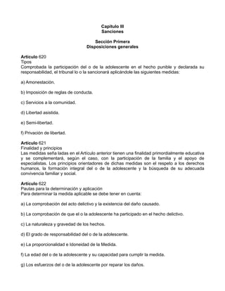 Capítulo III
Sanciones
Sección Primera
Disposiciones generales
Artículo 620
Tipos
Comprobada la participación del o de la adolescente en el hecho punible y declarada su
responsabilidad, el tribunal lo o la sancionará aplicándole las siguientes medidas:
a) Amonestación.
b) Imposición de reglas de conducta.
c) Servicios a la comunidad.
d) Libertad asistida.
e) Semi-libertad.
f) Privación de libertad.
Artículo 621
Finalidad y principios
Las medidas seña ladas en el Artículo anterior tienen una finalidad primordialmente educativa
y se complementará, según el caso, con la participación de la familia y el apoyo de
especialistas. Los principios orientadores de dichas medidas son el respeto a los derechos
humanos, la formación integral del o de la adolescente y la búsqueda de su adecuada
convivencia familiar y social.
Artículo 622
Pautas para la determinación y aplicación
Para determinar la medida aplicable se debe tener en cuenta:
a) La comprobación del acto delictivo y la existencia del daño causado.
b) La comprobación de que el o la adolescente ha participado en el hecho delictivo.
c) La naturaleza y gravedad de los hechos.
d) El grado de responsabilidad del o de la adolescente.
e) La proporcionalidad e Idoneidad de la Medida.
f) La edad del o de la adolescente y su capacidad para cumplir la medida.
g) Los esfuerzos del o de la adolescente por reparar los daños.
 
