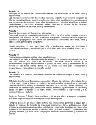 Artículo 70
Mensajes de los medios de Comunicación acordes con necesidades de los niños, niñas y
adolescentes.
Los medios de comunicación de cobertura nacional, estadal y local tienen la obligación de
difundir mensajes dirigidos exclusivamente a los niños, niñas y adolescentes, que atiendan a
sus necesidades informativas, entre ellas: las educativas, culturales, científicas, artísticas,
recreacionales y deportivas. Asimismo, deben promover la difusión de los derechos,
garantías y deberes de los niños, niñas y adolescentes.
Artículo 71
Garantía de mensajes e informaciones adecuadas.
Durante el horario recomendado o destinado a público de niños, niñas y adolescentes o a
todo público, las emisoras de radio y televisión sólo podrán presentar o exhibir programas,
publicidad y propagandas que hayan sido consideradas adecuadas para niños, niñas y
adolescentes, por el órgano competente.
Ningún programa no apto para niño, niña y adolescente, podrá ser anunciado o
promocionado en la programación dirigida a público de niños, niñas y adolescentes o a todo
público.
Artículo 72
Programaciones dirigidas a niños, niñas y adolescentes.
Las emisoras de radio y televisión tienen la obligación de presentar programaciones de la
más alta calidad con finalidades informativa, educativa, artística, cultural y de
entretenimiento, dirigidas exclusivamente al público de niños, niñas y adolescentes, en un
mínimo de tres horas diarias, dentro de las cuales una hora debe corresponder a
programaciones nacionales de la más alta calidad.
Artículo 73
Del Fomento a la creación, producción y difusión de información dirigida a niños, niñas y
adolescentes.
El Estado debe fomentar la creación, producción y difusión de materiales informativos, libros,
publicaciones, obras artísticas y producciones audiovisuales, radiofónicas y multimedia
dirigidas a los niños, niñas y adolescentes, que sean de la más alta calidad, plurales y que
promuevan los valores de paz, democracia, libertad, tolerancia, igualdad entre las personas y
sexos, así como el respeto a su padre, madre, representantes o responsables y a su
identidad nacional y cultural.
Parágrafo Primero. El Estado debe establecer políticas a tal efecto y asegurar presupuesto
suficiente, asignado específicamente para cumplir este objetivo.
Parágrafo Segundo. El órgano rector definirá las orientaciones generales a seguir por el
Estado en materia de fomento de materiales informativos, libros, publicaciones, obras
artísticas y producciones audiovisuales, radiofónicas y multimedia dirigidas a los niños, niñas
y adolescentes. Asimismo, establecerá los requisitos generales en relación con el contenido,
género y formatos que estos deben cumplir para recibir recursos financieros y asistencia del
Estado.
 