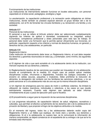 Funcionamiento de las instituciones
Las instituciones de internamiento deberán funcionar en locales adecuados, con personal
capacitado en el área social, pedagógica, sicológica y legal.
La escolarización, la capacitación profesional y la recreación serán obligatorias en dichas
instituciones, donde también se prestará especial atención al grupo familiar del o de la
adolescente, con el fin de fomentar los vínculos familiares y su reinserción a la familia y a la
sociedad.
Artículo 637
Personal de las instituciones
El personal a que se refiere el Artículo anterior debe ser seleccionado cuidadosamente
siguiendo los criterios de aptitud e idoneidad, considerando su integridad, actitud
humanitaria, competencia profesional y dotes personales para este tipo de trabajo. El
personal debe recibir una formación que le permita ejercer eficazmente sus funciones, en
particular, capacitación respecto a los criterios y normas de derechos humanos, en general, y
derechos de los y las adolescentes, en particular.
Artículo 638
Reglamento Interno
Cada institución de internamiento debe tener un Reglamento Interno, el cual debe respetar
los derechos y garantías reconocidos en esta Ley, y contemplar, como mínimo, los siguientes
aspectos:
a) El régimen de vida a que será sometido el o la adolescente dentro de la institución, con
mención expresa de sus derechos y deberes.
b) Reglamentación taxativa de las sanciones que puedan ser impuestas al o la adolescente,
durante el cumplimiento de la medida. En ningún caso se podrán aplicar medidas
disciplinarias crueles, inhumanas o degradantes, incluidos los castigos corporales y el
encierro en celdas oscuras, pequeñas o insalubres. Debe prohibirse la reducción de
alimentos, la denegación del contacto con los familiares las sanciones colectivas, y no se
podrá sancionar al o a la adolescente más de una vez por la misma infracción disciplinaria.
c) Un régimen de emergencia para los casos de motín o conflictos violentos. Se limitará la
utilización de medios coercitivos, individuales o colectivos, a los casos en que resulte
estrictamente necesario. Cuando este régimen sea aplicado se debe informar
inmediatamente al juez o jueza de ejecución para que lo fiscalice.
d) El procedimiento a seguir para la imposición de las sanciones disciplinarias.
e) Los programas educativos, de capacitación laboral, de salud, religiosos, recreativos y
culturales, que permitan el efectivo cumplimiento de los derechos del o de la adolescente en
privación de libertad y que propicien el logro de los objetivos atribuidos a la medida.
En el momento del ingreso, todos los y las adolescentes deberán recibir copia del
Reglamento Interno y un folleto que explique, de modo claro y sencillo, sus derechos y
obligaciones. Si el o la adolescente no supiere leer, se le comunicará la información de
manera comprensible; se dejará constancia en el expediente de su entrega o de que se le ha
brindado esta información.
 