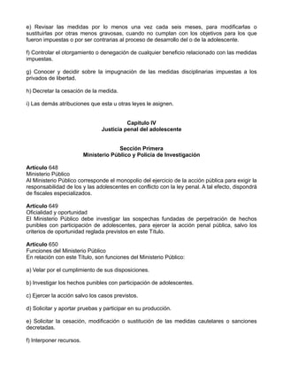 e) Revisar las medidas por lo menos una vez cada seis meses, para modificarlas o
sustituirlas por otras menos gravosas, cuando no cumplan con los objetivos para los que
fueron impuestas o por ser contrarias al proceso de desarrollo del o de la adolescente.
f) Controlar el otorgamiento o denegación de cualquier beneficio relacionado con las medidas
impuestas.
g) Conocer y decidir sobre la impugnación de las medidas disciplinarias impuestas a los
privados de libertad.
h) Decretar la cesación de la medida.
i) Las demás atribuciones que esta u otras leyes le asignen.
Capítulo IV
Justicia penal del adolescente
Sección Primera
Ministerio Público y Policía de Investigación
Artículo 648
Ministerio Público
Al Ministerio Público corresponde el monopolio del ejercicio de la acción pública para exigir la
responsabilidad de los y las adolescentes en conflicto con la ley penal. A tal efecto, dispondrá
de fiscales especializados.
Artículo 649
Oficialidad y oportunidad
El Ministerio Público debe investigar las sospechas fundadas de perpetración de hechos
punibles con participación de adolescentes, para ejercer la acción penal pública, salvo los
criterios de oportunidad reglada previstos en este Título.
Artículo 650
Funciones del Ministerio Público
En relación con este Título, son funciones del Ministerio Público:
a) Velar por el cumplimiento de sus disposiciones.
b) Investigar los hechos punibles con participación de adolescentes.
c) Ejercer la acción salvo los casos previstos.
d) Solicitar y aportar pruebas y participar en su producción.
e) Solicitar la cesación, modificación o sustitución de las medidas cautelares o sanciones
decretadas.
f) Interponer recursos.
 