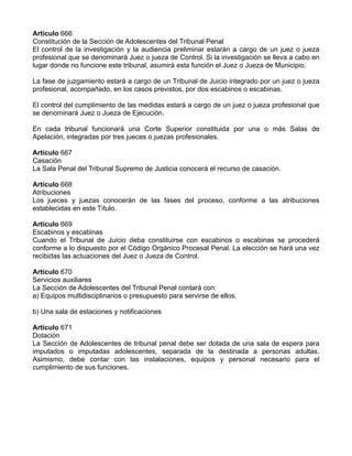 Artículo 666
Constitución de la Sección de Adolescentes del Tribunal Penal
El control de la investigación y la audiencia preliminar estarán a cargo de un juez o jueza
profesional que se denominará Juez o jueza de Control. Si la investigación se lleva a cabo en
lugar donde no funcione este tribunal, asumirá esta función el Juez o Jueza de Municipio.
La fase de juzgamiento estará a cargo de un Tribunal de Juicio integrado por un juez o jueza
profesional, acompañado, en los casos previstos, por dos escabinos o escabinas.
El control del cumplimiento de las medidas estará a cargo de un juez o jueza profesional que
se denominará Juez o Jueza de Ejecución.
En cada tribunal funcionará una Corte Superior constituida por una o más Salas de
Apelación, integradas por tres jueces o juezas profesionales.
Artículo 667
Casación
La Sala Penal del Tribunal Supremo de Justicia conocerá el recurso de casación.
Artículo 668
Atribuciones
Los jueces y juezas conocerán de las fases del proceso, conforme a las atribuciones
establecidas en este Título.
Artículo 669
Escabinos y escabinas
Cuando el Tribunal de Juicio deba constituirse con escabinos o escabinas se procederá
conforme a lo dispuesto por el Código Orgánico Procesal Penal. La elección se hará una vez
recibidas las actuaciones del Juez o Jueza de Control.
Artículo 670
Servicios auxiliares
La Sección de Adolescentes del Tribunal Penal contará con:
a) Equipos multidisciplinarios o presupuesto para servirse de ellos.
b) Una sala de estaciones y notificaciones
Artículo 671
Dotación
La Sección de Adolescentes de tribunal penal debe ser dotada de una sala de espera para
imputados o imputadas adolescentes, separada de la destinada a personas adultas.
Asimismo, debe contar con las instalaciones, equipos y personal necesario para el
cumplimiento de sus funciones.
 