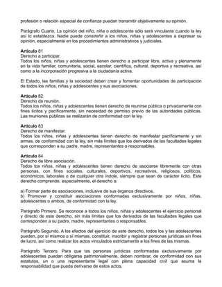 profesión o relación especial de confianza puedan transmitir objetivamente su opinión.
Parágrafo Cuarto. La opinión del niño, niña o adolescente sólo será vinculante cuando la ley
así lo establezca. Nadie puede constreñir a los niños, niñas y adolescentes a expresar su
opinión, especialmente en los procedimientos administrativos y judiciales.
Artículo 81
Derecho a participar.
Todos los niños, niñas y adolescentes tienen derecho a participar libre, activa y plenamente
en la vida familiar, comunitaria, social, escolar, científica, cultural, deportiva y recreativa, así
como a la incorporación progresiva a la ciudadanía activa.
El Estado, las familias y la sociedad deben crear y fomentar oportunidades de participación
de todos los niños, niñas y adolescentes y sus asociaciones.
Artículo 82
Derecho de reunión.
Todos los niños, niñas y adolescentes tienen derecho de reunirse pública o privadamente con
fines lícitos y pacíficamente, sin necesidad de permiso previo de las autoridades públicas.
Las reuniones públicas se realizarán de conformidad con la ley.
Artículo 83
Derecho de manifestar.
Todos los niños, niñas y adolescentes tienen derecho de manifestar pacíficamente y sin
armas, de conformidad con la ley, sin más límites que los derivados de las facultades legales
que corresponden a su padre, madre, representantes o responsables.
Artículo 84
Derecho de libre asociación.
Todos los niños, niñas y adolescentes tienen derecho de asociarse libremente con otras
personas, con fines sociales, culturales, deportivos, recreativos, religiosos, políticos,
económicos, laborales o de cualquier otra índole, siempre que sean de carácter lícito. Este
derecho comprende, especialmente, el derecho a:
a) Formar parte de asociaciones, inclusive de sus órganos directivos.
b) Promover y constituir asociaciones conformadas exclusivamente por niños, niñas,
adolescentes o ambos, de conformidad con la ley.
Parágrafo Primero. Se reconoce a todos los niños, niñas y adolescentes el ejercicio personal
y directo de este derecho, sin más límites que los derivados de las facultades legales que
corresponden a su padre, madre, representantes o responsables.
Parágrafo Segundo. A los efectos del ejercicio de este derecho, todos los y las adolescentes
pueden, por sí mismos o sí mismas, constituir, inscribir y registrar personas jurídicas sin fines
de lucro, así como realizar los actos vinculados estrictamente a los fines de las mismas.
Parágrafo Tercero. Para que las personas jurídicas conformadas exclusivamente por
adolescentes puedan obligarse patrimonialmente, deben nombrar, de conformidad con sus
estatutos, un o una representante legal con plena capacidad civil que asuma la
responsabilidad que pueda derivarse de estos actos.
 