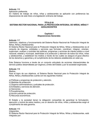 Artículo 116
Aplicación preferente.
En materia de trabajo de niños, niñas y adolescentes se aplicarán con preferencia las
disposiciones de este título a la legislación ordinaria del trabajo.
TÍTULO III
SISTEMA RECTOR NACIONAL PARA LA PROTECCIÓN INTEGRAL DE NIÑOS, NIÑAS Y
ADOLESCENTES
Capítulo I
Disposiciones Generales
Artículo 117
Definición, objetivos y funcionamiento del Sistema Rector Nacional de Protección Integral de
Niños, Niñas y Adolescentes.
El Sistema Rector Nacional para la Protección Integral de Niños, Niñas y Adolescentes es el
conjunto de órganos, entidades y servicios que formulan, coordinan, integran, orientan,
supervisan, evalúan y controlan las políticas, programas y acciones de interés público a nivel
nacional, estadal y municipal, destinadas a la protección y atención de todos los niños, niñas
y adolescentes, y establecen los medios a través de los cuales se asegura el goce efectivo
de los derechos y garantías y el cumplimiento de los deberes establecidos en esta Ley.
Este Sistema funciona a través de un conjunto articulado de acciones intersectoriales de
servicio público desarrolladas por órganos y entes del Estado y por la sociedad organizada.
Artículo 118
Medios.
Para el logro de sus objetivos, el Sistema Rector Nacional para la Protección Integral de
Niños, Niñas y Adolescentes cuenta con los siguientes medios:
a) Políticas y programas de protección y atención.
b) Medidas de protección.
c) Órganos administrativos y judiciales de protección.
d) Entidades y servicios de atención.
e) Sanciones.
f) Procedimientos.
g) Acción judicial de protección.
h) Recursos económicos.
El Estado y la sociedad tienen la obligación compartida de garantizar la formulación,
ejecución y control de estos medios y es un derecho de niños, niñas y adolescentes exigir el
cumplimiento de esta garantía.
Artículo 119
Integrantes.
El Sistema Rector Nacional para la Protección Integral de Niños, Niñas y Adolescentes, está
integrado por:
 