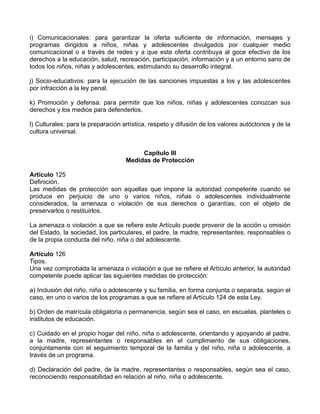 i) Comunicacionales: para garantizar la oferta suficiente de información, mensajes y
programas dirigidos a niños, niñas y adolescentes divulgados por cualquier medio
comunicacional o a través de redes y a que esta oferta contribuya al goce efectivo de los
derechos a la educación, salud, recreación, participación, información y a un entorno sano de
todos los niños, niñas y adolescentes, estimulando su desarrollo integral.
j) Socio-educativos: para la ejecución de las sanciones impuestas a los y las adolescentes
por infracción a la ley penal.
k) Promoción y defensa: para permitir que los niños, niñas y adolescentes conozcan sus
derechos y los medios para defenderlos.
l) Culturales: para la preparación artística, respeto y difusión de los valores autóctonos y de la
cultura universal.
Capítulo III
Medidas de Protección
Artículo 125
Definición.
Las medidas de protección son aquellas que impone la autoridad competente cuando se
produce en perjuicio de uno o varios niños, niñas o adolescentes individualmente
considerados, la amenaza o violación de sus derechos o garantías, con el objeto de
preservarlos o restituirlos.
La amenaza o violación a que se refiere este Artículo puede provenir de la acción u omisión
del Estado, la sociedad, los particulares, el padre, la madre, representantes, responsables o
de la propia conducta del niño, niña o del adolescente.
Artículo 126
Tipos.
Una vez comprobada la amenaza o violación a que se refiere el Artículo anterior, la autoridad
competente puede aplicar las siguientes medidas de protección:
a) Inclusión del niño, niña o adolescente y su familia, en forma conjunta o separada, según el
caso, en uno o varios de los programas a que se refiere el Artículo 124 de esta Ley.
b) Orden de matrícula obligatoria o permanencia, según sea el caso, en escuelas, planteles o
institutos de educación.
c) Cuidado en el propio hogar del niño, niña o adolescente, orientando y apoyando al padre,
a la madre, representantes o responsables en el cumplimiento de sus obligaciones,
conjuntamente con el seguimiento temporal de la familia y del niño, niña o adolescente, a
través de un programa.
d) Declaración del padre, de la madre, representantes o responsables, según sea el caso,
reconociendo responsabilidad en relación al niño, niña o adolescente.
 