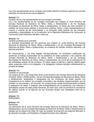 Los y las representantes de los consejos comunales deberán mantener espacios de consulta
periódica con las personas que los eligieron.
Artículo 151
Carácter de los y las representantes de los consejos comunales.
Los y las representantes de los consejos comunales que integran la Junta Directiva del
Consejo Nacional de Derechos de Niños, Niñas y Adolescentes y de los Consejos
Municipales de Derechos de Niños, Niñas y Adolescentes, no tienen por esta condición el
carácter de funcionarios públicos o funcionarias públicas. Estos y estas representantes son
voceros y voceras de las comunidades y su actuación debe guiarse por los principios
contenidos y desarrollados en la Constitución de la República Bolivariana de Venezuela, la
Convención sobre Derechos del Niño y esta Ley.
Artículo 152
Carácter prioritario de la actividad.
La actividad desarrollada por las personas que integran la Junta Directiva del Consejo
Nacional de Derechos de Niños, Niñas y Adolescentes y de los Consejos Municipales de
Derechos de Niños, Niñas y Adolescentes, se considera de carácter meritorio relevante y de
ejercicio prioritario.
En consecuencia, a los fines legales correspondientes, se consideran justificadas las
ausencias al trabajo ocasionadas por la asistencia de estas personas a las sesiones del
Consejo Nacional de Derechos de Niños, Niñas y Adolescentes y de los Consejos
Municipales de Derechos de Niños, Niñas y Adolescentes, así como por la participación de
las actividades propias de tal condición. En estos casos el patrono o patrona deberá pagar
estas ausencias como si el trabajador o la trabajadora hubiese laborado efectivamente su
jornada de trabajo.
Artículo 153
Carácter no remunerado.
Los cargos de los y las integrantes de la Junta Directiva del Consejo Nacional de Derechos
de Niños, Niñas y Adolescentes y de los Consejos Municipales de Derechos de Niños, Niñas
y Adolescentes, designados o designadas por los ministerios del poder popular con
competencia en la materia, los consejos comunales y las alcaldías respectivamente, son de
carácter no remunerado y ad honorem. En consecuencia, queda terminantemente prohibido
la asignación de dietas o cualquier otra contraprestación por la asistencia a las sesiones o
actividades propias de estas juntas directivas. En todo caso, sólo se permitirá la cancelación
de viáticos cuando en el ejercicio de sus funciones tengan que trasladarse fuera de su
jurisdicción.
Artículo 154
DEROGADO.
Artículo 155
Decisiones.
Las decisiones de la Junta Directiva del Consejo Nacional de Derechos de Niños, Niñas y
Adolescentes y de los Consejos Municipales de Derechos de Niños, Niñas y Adolescentes se
adoptan por la mayoría de votos. En caso de empate, se producirá una segunda discusión y,
de persistir el empate, el Presidente o Presidenta tendrá voto calificado.
 