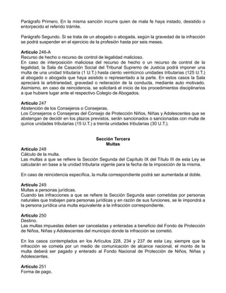 Parágrafo Primero. En la misma sanción incurre quien de mala fe haya instado, desistido o
entorpecido el referido trámite.
Parágrafo Segundo. Si se trata de un abogado o abogada, según la gravedad de la infracción
se podrá suspender en el ejercicio de la profesión hasta por seis meses.
Artículo 246-A
Recurso de hecho o recurso de control de legalidad malicioso.
En caso de interposición maliciosa del recurso de hecho o un recurso de control de la
legalidad, la Sala de Casación Social del Tribunal Supremo de Justicia podrá imponer una
multa de una unidad tributaria (1 U.T.) hasta ciento veinticinco unidades tributarias (125 U.T.)
al abogado o abogada que haya asistido o representado a la parte. En estos casos la Sala
apreciará la arbitrariedad, gravedad o reiteración de la conducta, mediante auto motivado.
Asimismo, en caso de reincidencia, se solicitará el inicio de los procedimientos disciplinarios
a que hubiere lugar ante el respectivo Colegio de Abogados.
Artículo 247
Abstención de los Consejeros o Consejeras.
Los Consejeros o Consejeras del Consejo de Protección Niños, Niñas y Adolescentes que se
abstengan de decidir en los plazos previstos, serán sancionados o sancionadas con multa de
quince unidades tributarias (15 U.T.) a treinta unidades tributarias (30 U.T.).
Sección Tercera
Multas
Artículo 248
Cálculo de la multa.
Las multas a que se refiere la Sección Segunda del Capítulo IX del Título III de esta Ley se
calcularán en base a la unidad tributaria vigente para la fecha de la imposición de la misma.
En caso de reincidencia específica, la multa correspondiente podrá ser aumentada al doble.
Artículo 249
Multas a personas jurídicas.
Cuando las infracciones a que se refiere la Sección Segunda sean cometidas por personas
naturales que trabajen para personas jurídicas y en razón de sus funciones, se le impondrá a
la persona jurídica una multa equivalente a la infracción correspondiente.
Artículo 250
Destino.
Las multas impuestas deben ser canceladas y enteradas a beneficio del Fondo de Protección
de Niños, Niñas y Adolescentes del municipio donde la infracción se cometió.
En los casos contemplados en los Artículos 228, 234 y 237 de esta Ley, siempre que la
infracción se cometa por un medio de comunicación de alcance nacional, el monto de la
multa deberá ser pagado y enterado al Fondo Nacional de Protección de Niños, Niñas y
Adolescentes.
Artículo 251
Forma de pago.
 