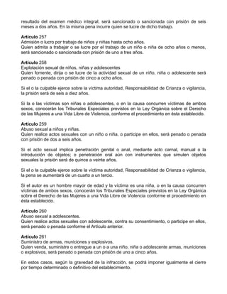 resultado del examen médico integral, será sancionado o sancionada con prisión de seis
meses a dos años. En la misma pena incurre quien se lucre de dicho trabajo.
Artículo 257
Admisión o lucro por trabajo de niños y niñas hasta ocho años.
Quien admita a trabajar o se lucre por el trabajo de un niño o niña de ocho años o menos,
será sancionado o sancionada con prisión de uno a tres años.
Artículo 258
Explotación sexual de niños, niñas y adolescentes
Quien fomente, dirija o se lucre de la actividad sexual de un niño, niña o adolescente será
penado o penada con prisión de cinco a ocho años.
Si el o la culpable ejerce sobre la víctima autoridad, Responsabilidad de Crianza o vigilancia,
la prisión será de seis a diez años.
Si la o las víctimas son niñas o adolescentes, o en la causa concurren víctimas de ambos
sexos, conocerán los Tribunales Especiales previstos en la Ley Orgánica sobre el Derecho
de las Mujeres a una Vida Libre de Violencia, conforme el procedimiento en ésta establecido.
Artículo 259
Abuso sexual a niños y niñas.
Quien realice actos sexuales con un niño o niña, o participe en ellos, será penado o penada
con prisión de dos a seis años.
Si el acto sexual implica penetración genital o anal, mediante acto carnal, manual o la
introducción de objetos; o penetración oral aún con instrumentos que simulen objetos
sexuales la prisión será de quince a veinte años.
Si el o la culpable ejerce sobre la víctima autoridad, Responsabilidad de Crianza o vigilancia,
la pena se aumentará de un cuarto a un tercio.
Si el autor es un hombre mayor de edad y la víctima es una niña, o en la causa concurren
víctimas de ambos sexos, conocerán los Tribunales Especiales previstos en la Ley Orgánica
sobre el Derecho de las Mujeres a una Vida Libre de Violencia conforme el procedimiento en
ésta establecido.
Artículo 260
Abuso sexual a adolescentes.
Quien realice actos sexuales con adolescente, contra su consentimiento, o participe en ellos,
será penado o penada conforme el Artículo anterior.
Artículo 261
Suministro de armas, municiones y explosivos.
Quien venda, suministre o entregue a un o a una niño, niña o adolescente armas, municiones
o explosivos, será penado o penada con prisión de uno a cinco años.
En estos casos, según la gravedad de la infracción, se podrá imponer igualmente el cierre
por tiempo determinado o definitivo del establecimiento.
 