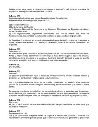 Adolescentes haga cesar la amenaza u ordene la restitución del derecho, mediante la
imposición de obligaciones de hacer o de no hacer.
Artículo 278
Instituciones legitimadas para ejercer la acción judicial de protección.
Pueden intentar la acción judicial de protección:
a) El Ministerio Público.
b) La Defensoría del Pueblo.
c) El Consejo Nacional de Derechos y los Consejos Municipales de Derechos de Niños,
Niñas y Adolescentes.
d) Las organizaciones, legalmente constituidas, con por lo menos dos años de
funcionamiento, relacionadas con el asunto objeto de la acción judicial de protección.
La República, los estados y los municipios pueden intentar la acción judicial de protección, a
través del Ministerio Público o la Defensoría del Pueblo, si éstos encuentran fundamento en
lo pedido.
Artículo 279
Competencia.
Es competente para conocer la acción de protección el Tribunal de Protección de Niños,
Niñas y Adolescentes del territorio donde tenga o haya tenido lugar el acto o la omisión,
constitutivos de la amenaza o la violación. Contra la decisión del juez o jueza se admite
recurso de apelación, que será conocido por el juez o jueza superior.
Artículo 280
DEROGADO.
Artículo 281
Decisión.
La decisión que declare con lugar la acción de protección deberá indicar, con toda claridad y
precisión, las condiciones y el plazo para su cumplimiento.
Las obligaciones impuestas deben ser de posible cumplimiento en atención a las funciones
propias de la persona, entidad u órgano destinatario y de los medios con que cuente o pueda
contar.
En caso de manifiesta imposibilidad de cumplimiento directo e inmediato por la persona,
institución u órgano destinatario, la decisión ordenará las medidas pertinentes para que la
autoridad a quien competa, tome las providencias necesarias para que aquél pueda cumplir.
Artículo 282
Ejecución.
El juez o jueza tomará las medidas necesarias para la ejecución de la decisión firme que
acuerde la protección.
Artículo 283
Responsabilidad civil.
Los y las particulares y representantes de órganos o instituciones públicas o privadas son
responsables civilmente por los gastos que sea necesario hacer para garantizar la protección
 