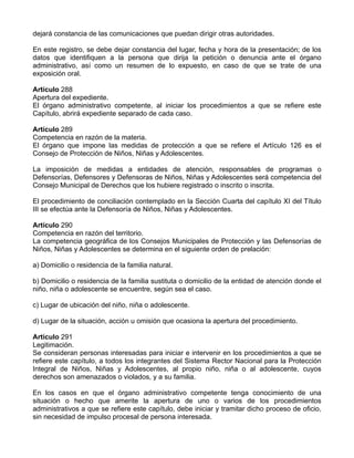 dejará constancia de las comunicaciones que puedan dirigir otras autoridades.
En este registro, se debe dejar constancia del lugar, fecha y hora de la presentación; de los
datos que identifiquen a la persona que dirija la petición o denuncia ante el órgano
administrativo, así como un resumen de lo expuesto, en caso de que se trate de una
exposición oral.
Artículo 288
Apertura del expediente.
El órgano administrativo competente, al iniciar los procedimientos a que se refiere este
Capítulo, abrirá expediente separado de cada caso.
Artículo 289
Competencia en razón de la materia.
El órgano que impone las medidas de protección a que se refiere el Artículo 126 es el
Consejo de Protección de Niños, Niñas y Adolescentes.
La imposición de medidas a entidades de atención, responsables de programas o
Defensorías, Defensores y Defensoras de Niños, Niñas y Adolescentes será competencia del
Consejo Municipal de Derechos que los hubiere registrado o inscrito o inscrita.
El procedimiento de conciliación contemplado en la Sección Cuarta del capítulo XI del Título
III se efectúa ante la Defensoría de Niños, Niñas y Adolescentes.
Artículo 290
Competencia en razón del territorio.
La competencia geográfica de los Consejos Municipales de Protección y las Defensorías de
Niños, Niñas y Adolescentes se determina en el siguiente orden de prelación:
a) Domicilio o residencia de la familia natural.
b) Domicilio o residencia de la familia sustituta o domicilio de la entidad de atención donde el
niño, niña o adolescente se encuentre, según sea el caso.
c) Lugar de ubicación del niño, niña o adolescente.
d) Lugar de la situación, acción u omisión que ocasiona la apertura del procedimiento.
Artículo 291
Legitimación.
Se consideran personas interesadas para iniciar e intervenir en los procedimientos a que se
refiere este capítulo, a todos los integrantes del Sistema Rector Nacional para la Protección
Integral de Niños, Niñas y Adolescentes, al propio niño, niña o al adolescente, cuyos
derechos son amenazados o violados, y a su familia.
En los casos en que el órgano administrativo competente tenga conocimiento de una
situación o hecho que amerite la apertura de uno o varios de los procedimientos
administrativos a que se refiere este capítulo, debe iniciar y tramitar dicho proceso de oficio,
sin necesidad de impulso procesal de persona interesada.
 