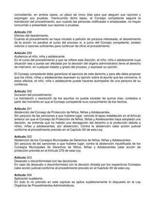 concediendo, en ambos casos, un plazo de cinco días para que aleguen sus razones y
expongan sus pruebas. Transcurrido dicho lapso, el Consejo competente seguirá la
tramitación del procedimiento, aun cuando las personas notificadas o emplazadas, no hayan
concurrido o presentado sus razones o pruebas.
Artículo 298
Efectos del desistimiento.
Cuando el procedimiento se haya iniciado a petición de persona interesada, el desistimiento
de la acción no paraliza el curso del proceso si, a juicio del Consejo competente, existen
indicios o razones suficientes para continuar de oficio el procedimiento.
Artículo 299
Audiencia al niño, niña y adolescente.
En el curso del procedimiento a que se refiere esta Sección, el niño, niña o adolescente cuya
situación sea o pueda ser afectada por la decisión del órgano administrativo tiene el derecho
de intervenir, en cualquier estado y grado del proceso, y expresar su opinión.
El Consejo competente debe garantizar el ejercicio de este derecho y para ello debe propiciar
que los niños, niñas y adolescentes expresen su opinión sobre el asunto que les concierne. A
estos efectos, el niño, niña o adolescente puede hacerse acompañar de una persona de su
confianza.
Artículo 300
Duración del procedimiento.
La tramitación y resolución de los asuntos no puede exceder de quince días, contados a
partir del momento en que el Consejo competente tuvo conocimiento de los hechos.
Artículo 301
Abstención del Consejo de Protección de Niños, Niñas y Adolescentes.
Sin perjuicio de las sanciones a que hubiere lugar, vencido el lapso establecido en el Artículo
anterior sin que el Consejo de Protección de Niños, Niñas y Adolescentes haya adoptado una
decisión, se entiende que ha habido una denegación del derecho a la protección debida a
niños, niñas y adolescentes, por abstención. Contra la abstención cabe acción judicial
conforme al procedimiento previsto en el Capítulo XII de esta Ley.
Artículo 302
Abstención de los Consejos Municipales de Derechos de Niños, Niñas y Adolescentes.
Sin perjuicio de las sanciones a que hubiere lugar, contra la abstención injustificada de los
Consejos Municipales de Derechos de Niños, Niñas y Adolescentes cabe acción de
protección prevista en el Artículo 276 de esta Ley.
Artículo 303
Desacato o disconformidad con las decisiones.
En caso de desacato o disconformidad con la decisión dictada por los respectivos Consejos
cabe acción judicial conforme al procedimiento previsto en el Capítulo XII de esta Ley.
Artículo 304
Aplicación supletoria.
En todo lo no previsto en este capítulo se aplica supletoriamente lo dispuesto en la Ley
Orgánica de Procedimientos Administrativos.
 