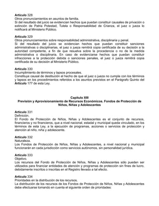 Artículo 328
Otros pronunciamientos en asuntos de familia.
Si del resultado del juicio se evidencian hechos que puedan constituir causales de privación o
extinción de Patria Potestad, Tutela o Responsabilidad de Crianza, el juez o jueza lo
notificará al Ministerio Público.
Artículo 329
Otros pronunciamientos sobre responsabilidad administrativa, disciplinaria y penal.
Si del resultado del juicio se evidencian hechos que puedan constituir sanciones
administrativas o disciplinarias, el juez o jueza remitirá copia certificada de su decisión a la
autoridad competente, a fin de que resuelva sobre la procedencia o no de la medida
administrativa o disciplinaria. En caso de evidenciarse hechos que puedan constituir
infracciones a la protección debida o sanciones penales, el juez o jueza remitirá copia
certificada de su decisión al Ministerio Público.
Artículo 330
Incumplimiento de términos y lapsos procesales.
Constituye causal de destitución el hecho de que el juez o jueza no cumpla con los términos
y lapsos en los procedimientos referidos a los asuntos previstos en el Parágrafo Quinto del
Artículo 177 de esta Ley.
Capítulo XIII
Previsión y Aprovisionamiento de Recursos Económicos. Fondos de Protección de
Niños, Niñas y Adolescentes
Artículo 331
Definición.
El Fondo de Protección de Niños, Niñas y Adolescentes es el conjunto de recursos,
financieros y no financieros, que a nivel nacional, estadal y municipal queda vinculado, en los
términos de esta Ley, a la ejecución de programas, acciones o servicios de protección y
atención al niño, niña y adolescente.
Artículo 332
Naturaleza.
Los Fondos de Protección de Niños, Niñas y Adolescentes, a nivel nacional y municipal
funcionarán en cada jurisdicción como servicios autónomos, sin personalidad jurídica.
Artículo 333
Objetivo.
Los recursos del Fondo de Protección de Niños, Niñas y Adolescentes sólo pueden ser
utilizados para financiar entidades de atención y programas de protección sin fines de lucro,
debidamente inscritos o inscritas en el Registro llevado a tal efecto.
Artículo 334
Prioridades en la distribución de los recursos.
La distribución de los recursos de los Fondos de Protección de Niños, Niñas y Adolescentes
debe efectuarse tomando en cuenta el siguiente orden de prioridades:
 