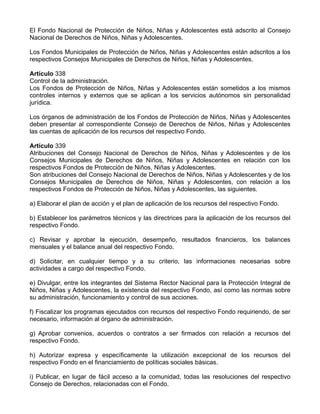 El Fondo Nacional de Protección de Niños, Niñas y Adolescentes está adscrito al Consejo
Nacional de Derechos de Niños, Niñas y Adolescentes.
Los Fondos Municipales de Protección de Niños, Niñas y Adolescentes están adscritos a los
respectivos Consejos Municipales de Derechos de Niños, Niñas y Adolescentes.
Artículo 338
Control de la administración.
Los Fondos de Protección de Niños, Niñas y Adolescentes están sometidos a los mismos
controles internos y externos que se aplican a los servicios autónomos sin personalidad
jurídica.
Los órganos de administración de los Fondos de Protección de Niños, Niñas y Adolescentes
deben presentar al correspondiente Consejo de Derechos de Niños, Niñas y Adolescentes
las cuentas de aplicación de los recursos del respectivo Fondo.
Artículo 339
Atribuciones del Consejo Nacional de Derechos de Niños, Niñas y Adolescentes y de los
Consejos Municipales de Derechos de Niños, Niñas y Adolescentes en relación con los
respectivos Fondos de Protección de Niños, Niñas y Adolescentes.
Son atribuciones del Consejo Nacional de Derechos de Niños, Niñas y Adolescentes y de los
Consejos Municipales de Derechos de Niños, Niñas y Adolescentes, con relación a los
respectivos Fondos de Protección de Niños, Niñas y Adolescentes, las siguientes.
a) Elaborar el plan de acción y el plan de aplicación de los recursos del respectivo Fondo.
b) Establecer los parámetros técnicos y las directrices para la aplicación de los recursos del
respectivo Fondo.
c) Revisar y aprobar la ejecución, desempeño, resultados financieros, los balances
mensuales y el balance anual del respectivo Fondo.
d) Solicitar, en cualquier tiempo y a su criterio, las informaciones necesarias sobre
actividades a cargo del respectivo Fondo.
e) Divulgar, entre los integrantes del Sistema Rector Nacional para la Protección Integral de
Niños, Niñas y Adolescentes, la existencia del respectivo Fondo, así como las normas sobre
su administración, funcionamiento y control de sus acciones.
f) Fiscalizar los programas ejecutados con recursos del respectivo Fondo requiriendo, de ser
necesario, información al órgano de administración.
g) Aprobar convenios, acuerdos o contratos a ser firmados con relación a recursos del
respectivo Fondo.
h) Autorizar expresa y específicamente la utilización excepcional de los recursos del
respectivo Fondo en el financiamiento de políticas sociales básicas.
i) Publicar, en lugar de fácil acceso a la comunidad, todas las resoluciones del respectivo
Consejo de Derechos, relacionadas con el Fondo.
 
