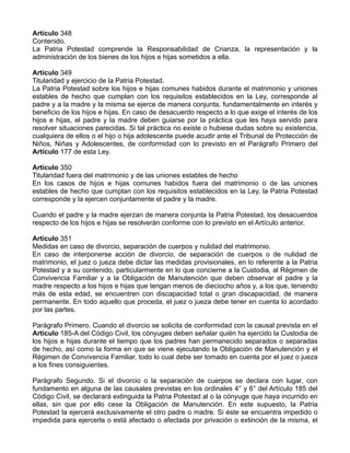 Artículo 348
Contenido.
La Patria Potestad comprende la Responsabilidad de Crianza, la representación y la
administración de los bienes de los hijos e hijas sometidos a ella.
Artículo 349
Titularidad y ejercicio de la Patria Potestad.
La Patria Potestad sobre los hijos e hijas comunes habidos durante el matrimonio y uniones
estables de hecho que cumplan con los requisitos establecidos en la Ley, corresponde al
padre y a la madre y la misma se ejerce de manera conjunta, fundamentalmente en interés y
beneficio de los hijos e hijas. En caso de desacuerdo respecto a lo que exige el interés de los
hijos e hijas, el padre y la madre deben guiarse por la práctica que les haya servido para
resolver situaciones parecidas. Si tal práctica no existe o hubiese dudas sobre su existencia,
cualquiera de ellos o el hijo o hija adolescente puede acudir ante el Tribunal de Protección de
Niños, Niñas y Adolescentes, de conformidad con lo previsto en el Parágrafo Primero del
Artículo 177 de esta Ley.
Artículo 350
Titularidad fuera del matrimonio y de las uniones estables de hecho
En los casos de hijos e hijas comunes habidos fuera del matrimonio o de las uniones
estables de hecho que cumplan con los requisitos establecidos en la Ley, la Patria Potestad
corresponde y la ejercen conjuntamente el padre y la madre.
Cuando el padre y la madre ejerzan de manera conjunta la Patria Potestad, los desacuerdos
respecto de los hijos e hijas se resolverán conforme con lo previsto en el Artículo anterior.
Artículo 351
Medidas en caso de divorcio, separación de cuerpos y nulidad del matrimonio.
En caso de interponerse acción de divorcio, de separación de cuerpos o de nulidad de
matrimonio, el juez o jueza debe dictar las medidas provisionales, en lo referente a la Patria
Potestad y a su contenido, particularmente en lo que concierne a la Custodia, al Régimen de
Convivencia Familiar y a la Obligación de Manutención que deben observar el padre y la
madre respecto a los hijos e hijas que tengan menos de dieciocho años y, a los que, teniendo
más de esta edad, se encuentren con discapacidad total o gran discapacidad, de manera
permanente. En todo aquello que proceda, el juez o jueza debe tener en cuenta lo acordado
por las partes.
Parágrafo Primero. Cuando el divorcio se solicita de conformidad con la causal prevista en el
Artículo 185-A del Código Civil, los cónyuges deben señalar quién ha ejercido la Custodia de
los hijos e hijas durante el tiempo que los padres han permanecido separados o separadas
de hecho, así como la forma en que se viene ejecutando la Obligación de Manutención y el
Régimen de Convivencia Familiar, todo lo cual debe ser tomado en cuenta por el juez o jueza
a los fines consiguientes.
Parágrafo Segundo. Si el divorcio o la separación de cuerpos se declara con lugar, con
fundamento en alguna de las causales previstas en los ordinales 4° y 6° del Artículo 185 del
Código Civil, se declarará extinguida la Patria Potestad al o la cónyuge que haya incurrido en
ellas, sin que por ello cese la Obligación de Manutención. En este supuesto, la Patria
Potestad la ejercerá exclusivamente el otro padre o madre. Si éste se encuentra impedido o
impedida para ejercerla o está afectado o afectada por privación o extinción de la misma, el
 