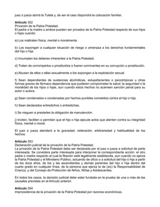 juez o jueza abrirá la Tutela y, de ser el caso dispondrá la colocación familiar.
Artículo 352
Privación de la Patria Potestad.
El padre o la madre o ambos pueden ser privados de la Patria Potestad respecto de sus hijos
o hijas cuando:
a) Los maltraten física, mental o moralmente.
b) Los expongan a cualquier situación de riesgo o amenaza a los derechos fundamentales
del hijo o hija.
c) Incumplan los deberes inherentes a la Patria Potestad.
d) Traten de corromperlos o prostituirlos o fueren conniventes en su corrupción o prostitución.
e) Abusen de ellos o ellas sexualmente o los expongan a la explotación sexual.
f) Sean dependientes de sustancias alcohólicas, estupefacientes o psicotrópicas u otras
formas graves de fármaco dependencia que pudieren comprometer la salud, la seguridad o la
moralidad de los hijos o hijas, aun cuando estos hechos no acarreen sanción penal para su
autor o autora.
g) Sean condenados o condenadas por hechos punibles cometidos contra el hijo o hija.
h) Sean declarados entredichos o entredichas.
i) Se nieguen a prestarles la obligación de manutención.
j) Inciten, faciliten o permitan que el hijo o hija ejecute actos que atenten contra su integridad
física, mental o moral.
El juez o jueza atenderá a la gravedad, reiteración, arbitrariedad y habitualidad de los
hechos.
Artículo 353
Declaración judicial de la privación de la Patria Potestad.
La privación de la Patria Potestad debe ser declarada por el juez o jueza a solicitud de parte
interesada. Se considera parte interesada para interponer la correspondiente acción: el otro
padre o madre respecto al cual la filiación esté legalmente establecida, aun cuando no ejerza
la Patria Potestad y el Ministerio Público, actuando de oficio o a solicitud del hijo o hija a partir
de los doce años, de los y las ascendientes y demás parientes del hijo o hija dentro del
cuarto grado en cualquier línea, de la persona que ejerza la de (sic) la Responsabilidad de
Crianza, y del Consejo de Protección de Niños, Niñas y Adolescentes.
En todos los casos, la decisión judicial debe estar fundada en la prueba de una o más de las
causales previstas en el Artículo anterior.
Artículo 354
Improcedencia de la privación de la Patria Potestad por razones económicas.
 
