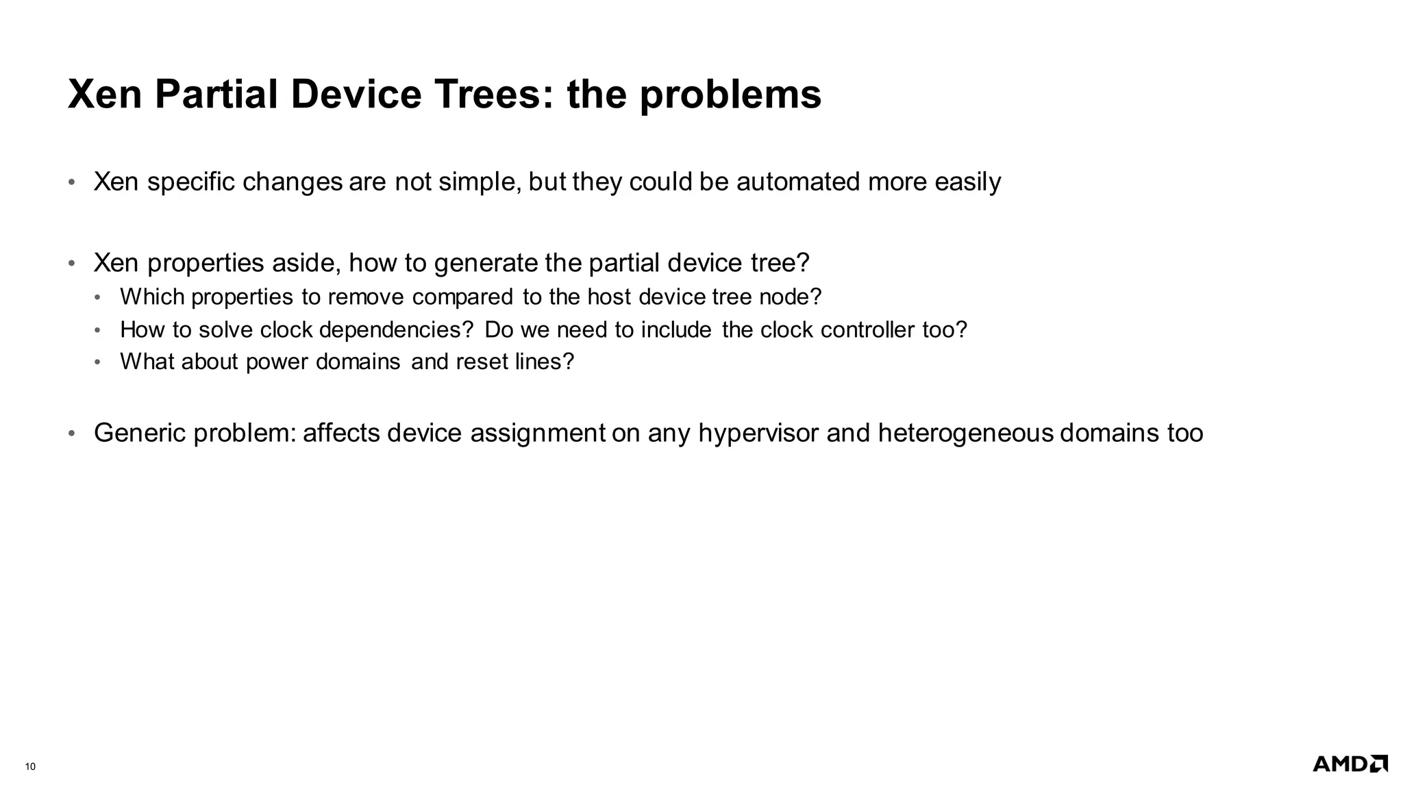 10 |
Xen Partial Device Trees: the problems
• Xen specific changes are not simple, but they could be automated more easily
• Xen properties aside, how to generate the partial device tree?
• Which properties to remove compared to the host device tree node?
• How to solve clock dependencies? Do we need to include the clock controller too?
• What about power domains and reset lines?
• Generic problem: affects device assignment on any hypervisor and heterogeneous domains too
 