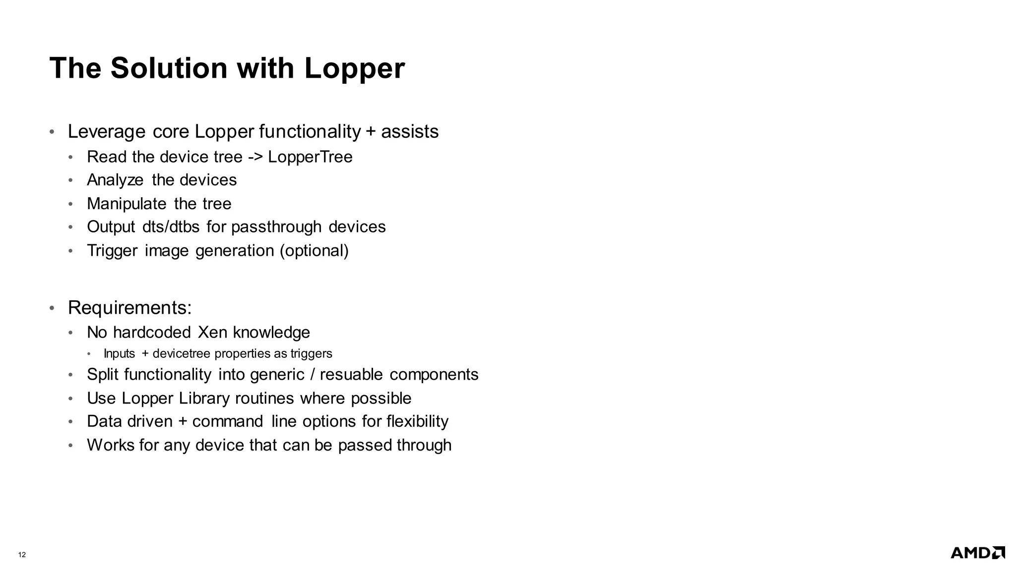 12 |
The Solution with Lopper
• Leverage core Lopper functionality + assists
• Read the device tree -> LopperTree
• Analyze the devices
• Manipulate the tree
• Output dts/dtbs for passthrough devices
• Trigger image generation (optional)
• Requirements:
• No hardcoded Xen knowledge
• Inputs + devicetree properties as triggers
• Split functionality into generic / resuable components
• Use Lopper Library routines where possible
• Data driven + command line options for flexibility
• Works for any device that can be passed through
 