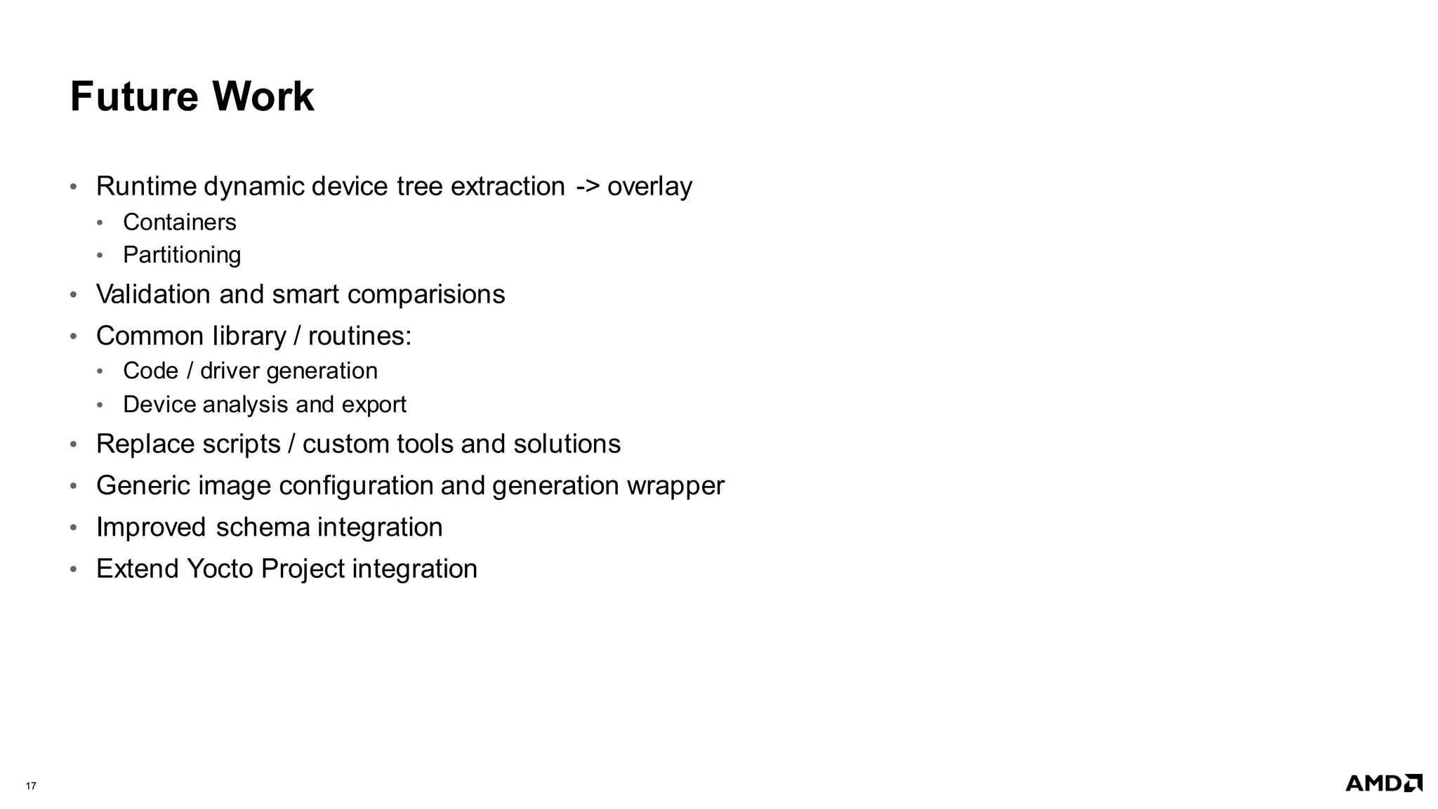 17 |
Future Work
• Runtime dynamic device tree extraction -> overlay
• Containers
• Partitioning
• Validation and smart comparisions
• Common library / routines:
• Code / driver generation
• Device analysis and export
• Replace scripts / custom tools and solutions
• Generic image configuration and generation wrapper
• Improved schema integration
• Extend Yocto Project integration
 