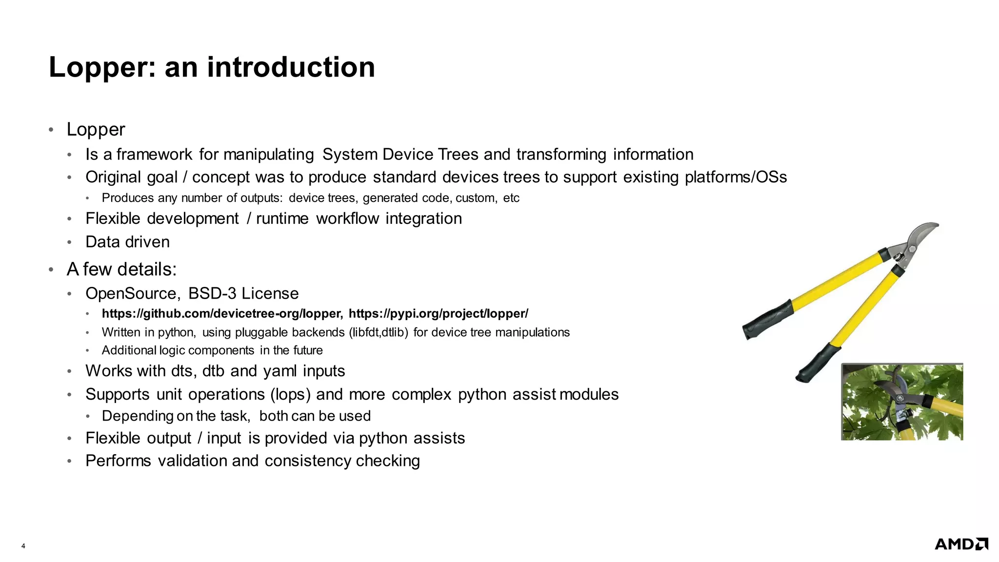 4 |
Lopper: an introduction
• Lopper
• Is a framework for manipulating System Device Trees and transforming information
• Original goal / concept was to produce standard devices trees to support existing platforms/OSs
• Produces any number of outputs: device trees, generated code, custom, etc
• Flexible development / runtime workflow integration
• Data driven
• A few details:
• OpenSource, BSD-3 License
• https://github.com/devicetree-org/lopper, https://pypi.org/project/lopper/
• Written in python, using pluggable backends (libfdt,dtlib) for device tree manipulations
• Additional logic components in the future
• Works with dts, dtb and yaml inputs
• Supports unit operations (lops) and more complex python assist modules
• Depending on the task, both can be used
• Flexible output / input is provided via python assists
• Performs validation and consistency checking
 