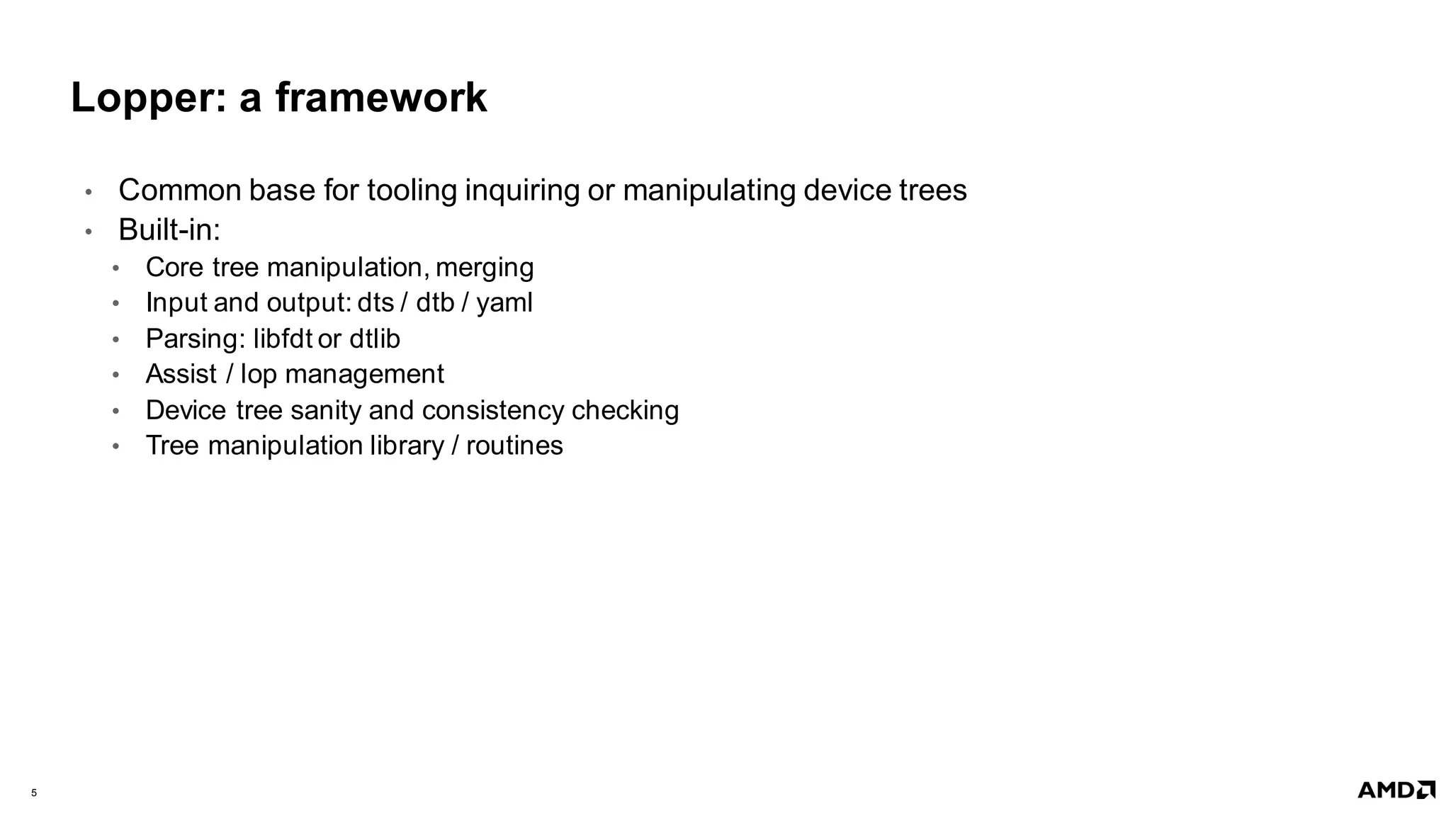5 |
Lopper: a framework
• Common base for tooling inquiring or manipulating device trees​
• Built-in:
• Core tree manipulation, merging
• Input and output: dts / dtb / yaml
• Parsing: libfdt or dtlib
• Assist / lop management
• Device tree sanity and consistency checking
• Tree manipulation library / routines
 