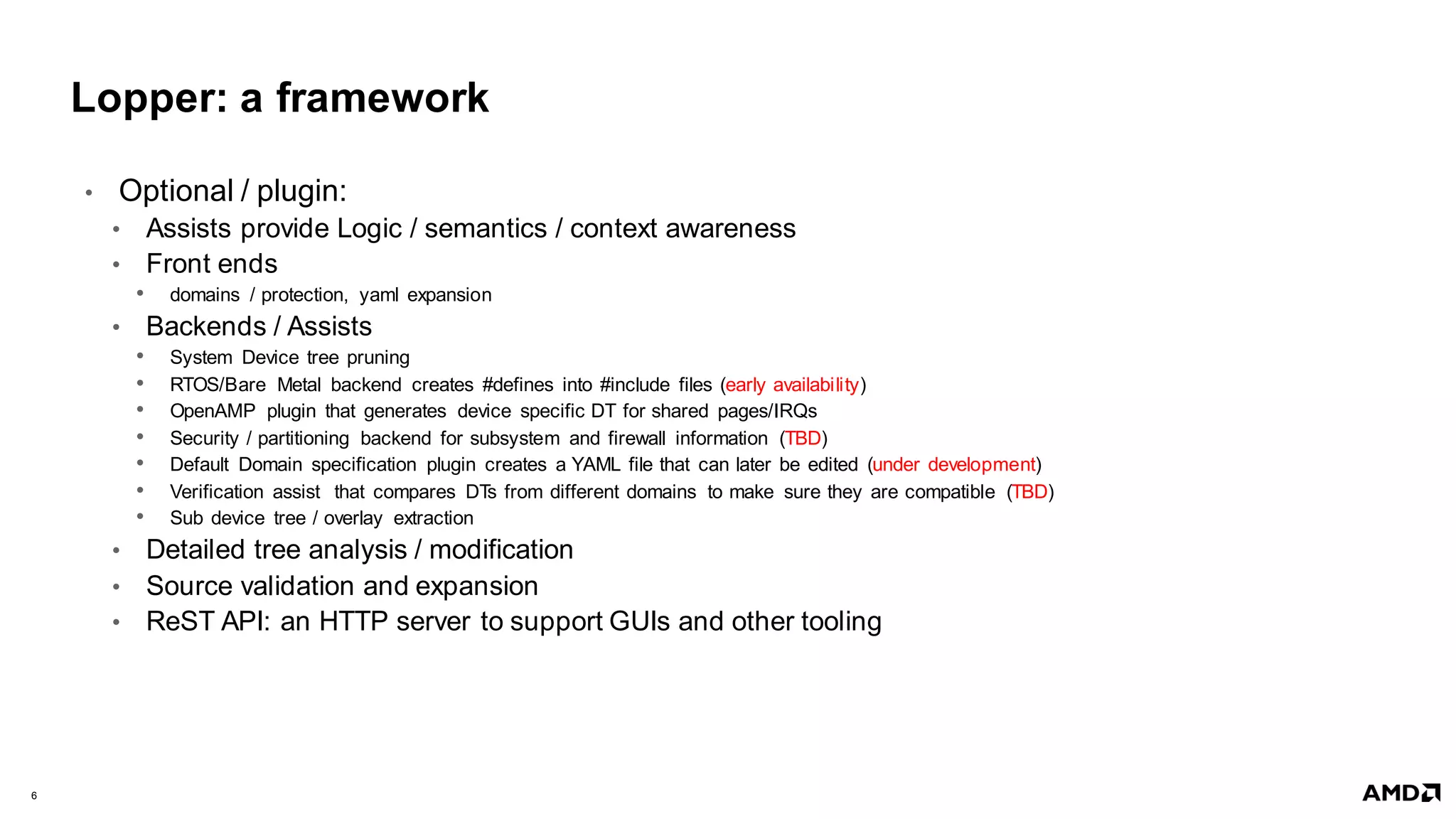 6 |
Lopper: a framework
• Optional / plugin:
• Assists provide Logic / semantics / context awareness
• Front ends
• domains / protection, yaml expansion
• Backends / Assists
• System Device tree pruning
• RTOS/Bare Metal backend creates #defines into #include files (early availability)
• OpenAMP plugin that generates device specific DT for shared pages/IRQs
• Security / partitioning backend for subsystem and firewall information (TBD)
• Default Domain specification plugin creates a YAML file that can later be edited (under development)
• Verification assist that compares DTs from different domains to make sure they are compatible (TBD)
• Sub device tree / overlay extraction
• Detailed tree analysis / modification
• Source validation and expansion
• ReST API: an HTTP server to support GUIs and other tooling
 