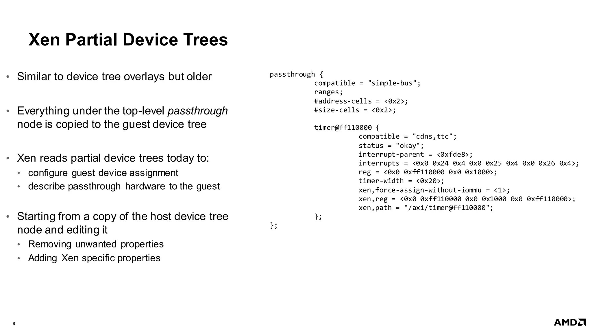 8 |
Xen Partial Device Trees
• Similar to device tree overlays but older
• Everything under the top-level passthrough
node is copied to the guest device tree
• Xen reads partial device trees today to:
• configure guest device assignment
• describe passthrough hardware to the guest
• Starting from a copy of the host device tree
node and editing it
• Removing unwanted properties
• Adding Xen specific properties
passthrough {
compatible = "simple-bus";
ranges;
#address-cells = <0x2>;
#size-cells = <0x2>;
timer@ff110000 {
compatible = "cdns,ttc";
status = "okay";
interrupt-parent = <0xfde8>;
interrupts = <0x0 0x24 0x4 0x0 0x25 0x4 0x0 0x26 0x4>;
reg = <0x0 0xff110000 0x0 0x1000>;
timer-width = <0x20>;
xen,force-assign-without-iommu = <1>;
xen,reg = <0x0 0xff110000 0x0 0x1000 0x0 0xff110000>;
xen,path = "/axi/timer@ff110000";
};
};
 