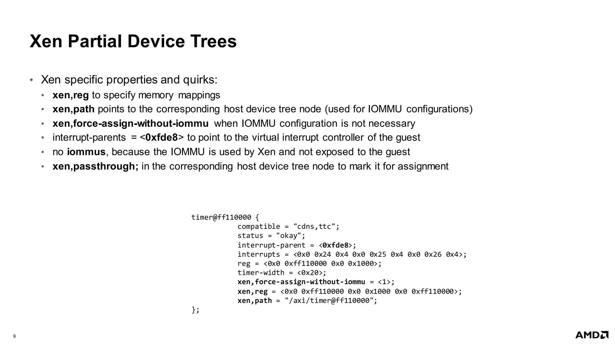 9 |
Xen Partial Device Trees
• Xen specific properties and quirks:
• xen,reg to specify memory mappings
• xen,path points to the corresponding host device tree node (used for IOMMU configurations)
• xen,force-assign-without-iommu when IOMMU configuration is not necessary
• interrupt-parents = <0xfde8> to point to the virtual interrupt controller of the guest
• no iommus, because the IOMMU is used by Xen and not exposed to the guest
• xen,passthrough; in the corresponding host device tree node to mark it for assignment
timer@ff110000 {
compatible = "cdns,ttc";
status = "okay";
interrupt-parent = <0xfde8>;
interrupts = <0x0 0x24 0x4 0x0 0x25 0x4 0x0 0x26 0x4>;
reg = <0x0 0xff110000 0x0 0x1000>;
timer-width = <0x20>;
xen,force-assign-without-iommu = <1>;
xen,reg = <0x0 0xff110000 0x0 0x1000 0x0 0xff110000>;
xen,path = "/axi/timer@ff110000";
};
 