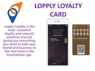 LOPPLY LOYALTY
CARD
Lopply Loyalty is the
most customer
loyalty and rewards
solutions around,
giving you everything
you need to take your
brand and business to
the next level in the
Smartphone age.
 